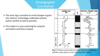 Fig 1.7 Subtle textural and structural variations in deep sea 
turbidite sands shown on the sonic log (after Rider). 
 The sonic log is sensitive to small changes in grain 
size, texture, mineralogy, carbonate content, 
quartz content as well as porosity 
 This makes it a very useful log for using for 
correlation and facies analysis 
Stratigraphic 
Correlation 
 