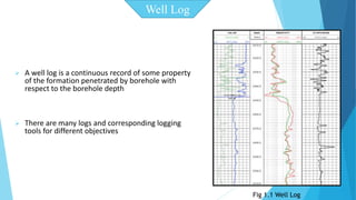  A well log is a continuous record of some property 
of the formation penetrated by borehole with 
respect to the borehole depth 
 There are many logs and corresponding logging 
tools for different objectives 
Well Log 
Fig 1.1 Well Log 
 
