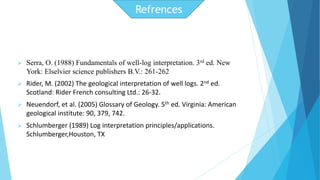  Serra, O. (1988) Fundamentals of well-log interpretation. 3rd ed. New 
York: Elselvier science publishers B.V.: 261-262 
 Rider, M. (2002) The geological interpretation of well logs. 2nd ed. 
Scotland: Rider French consulting Ltd.: 26-32. 
 Neuendorf, et al. (2005) Glossary of Geology. 5th ed. Virginia: American 
geological institute: 90, 379, 742. 
 Schlumberger (1989) Log interpretation principles/applications. 
Schlumberger,Houston, TX 
Refrences 
 