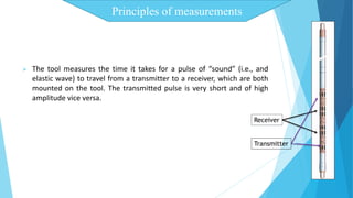 Principles of measurements 
 The tool measures the time it takes for a pulse of “sound” (i.e., and 
elastic wave) to travel from a transmitter to a receiver, which are both 
mounted on the tool. The transmitted pulse is very short and of high 
amplitude vice versa. 
Receiver 
Transmitter 
 