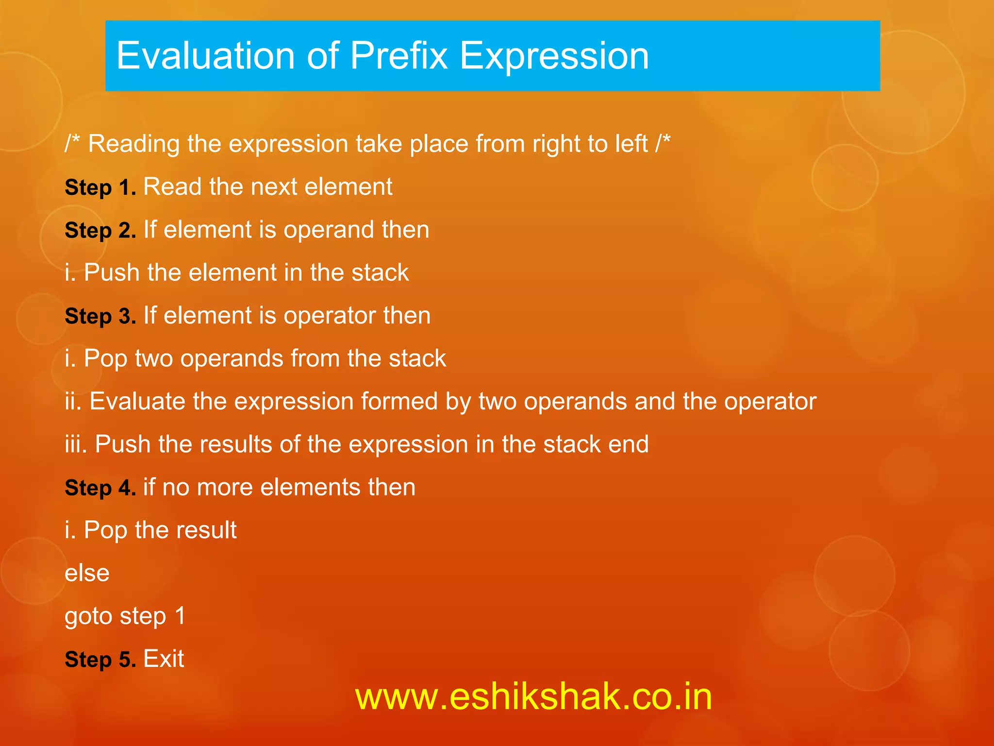 Evaluation of Prefix Expression

/* Reading the expression take place from right to left /*
Step 1. Read the next element
Step 2. If element is operand then
i. Push the element in the stack
Step 3. If element is operator then
i. Pop two operands from the stack
ii. Evaluate the expression formed by two operands and the operator
iii. Push the results of the expression in the stack end
Step 4. if no more elements then
i. Pop the result
else
goto step 1
Step 5. Exit
                           www.eshikshak.co.in
 