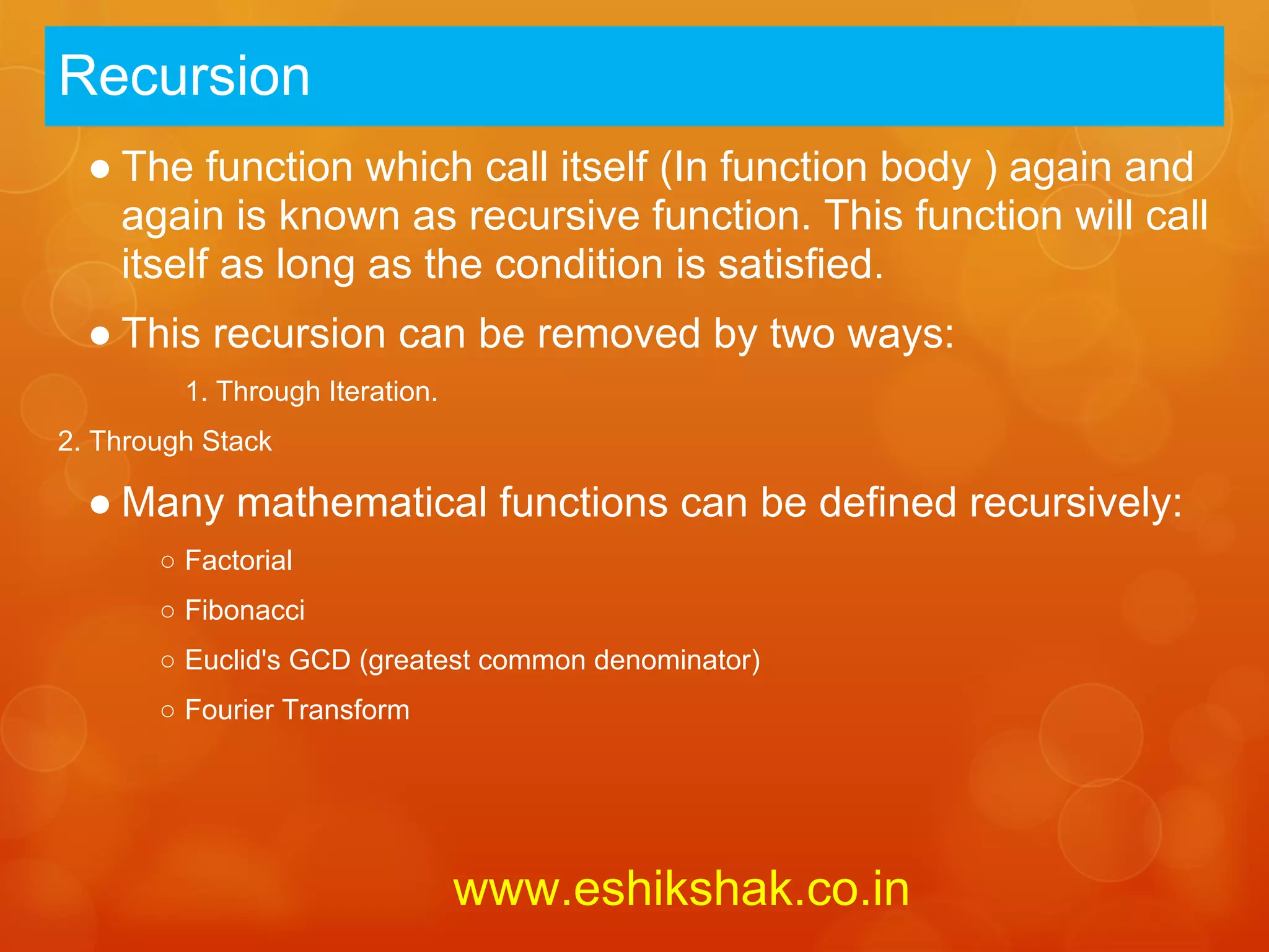 Recursion
  ● The function which call itself (In function body ) again and
    again is known as recursive function. This function will call
    itself as long as the condition is satisfied.
  ● This recursion can be removed by two ways:
         1. Through Iteration.
2. Through Stack

  ● Many mathematical functions can be defined recursively:
       ○ Factorial
       ○ Fibonacci
       ○ Euclid's GCD (greatest common denominator)
       ○ Fourier Transform




                                 www.eshikshak.co.in
 