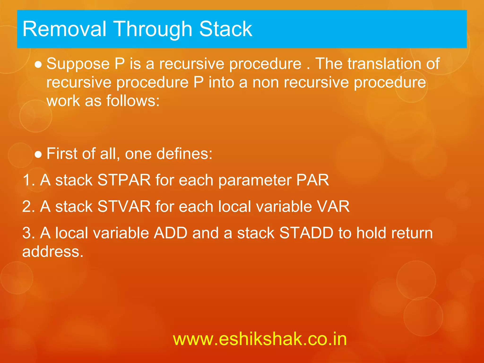 Removal Through Stack
 ● Suppose P is a recursive procedure . The translation of
   recursive procedure P into a non recursive procedure
   work as follows:


 ● First of all, one defines:
1. A stack STPAR for each parameter PAR
2. A stack STVAR for each local variable VAR
3. A local variable ADD and a stack STADD to hold return
address.




                      www.eshikshak.co.in
 
