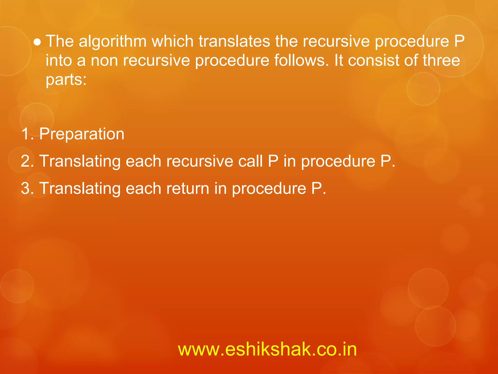 ● The algorithm which translates the recursive procedure P
   into a non recursive procedure follows. It consist of three
   parts:


1. Preparation
2. Translating each recursive call P in procedure P.
3. Translating each return in procedure P.




                     www.eshikshak.co.in
 