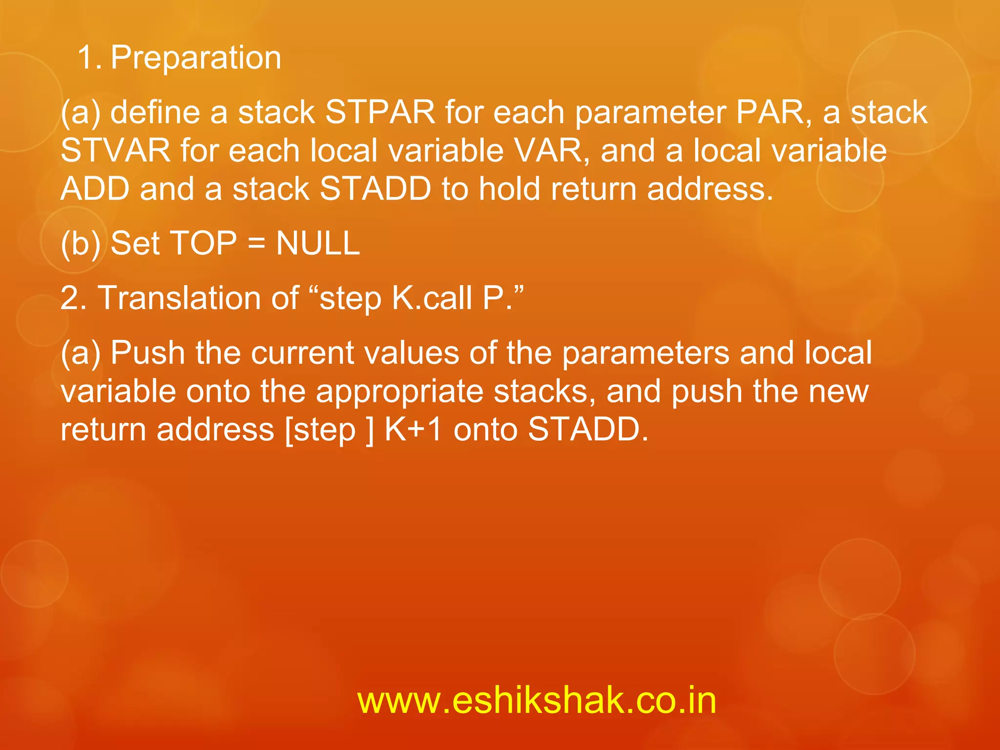 1. Preparation
(a) define a stack STPAR for each parameter PAR, a stack
STVAR for each local variable VAR, and a local variable
ADD and a stack STADD to hold return address.
(b) Set TOP = NULL
2. Translation of “step K.call P.”
(a) Push the current values of the parameters and local
variable onto the appropriate stacks, and push the new
return address [step ] K+1 onto STADD.




                     www.eshikshak.co.in
 