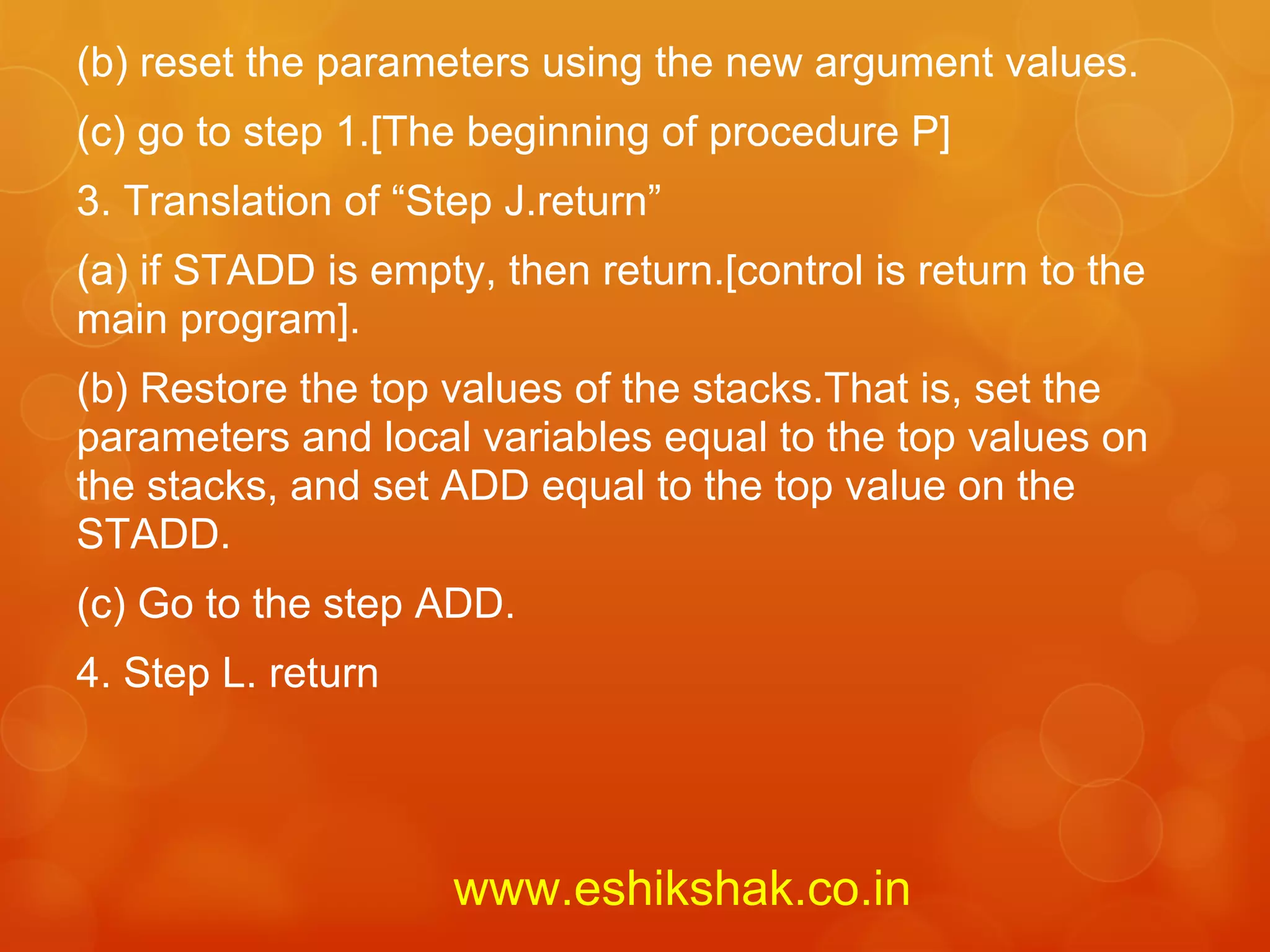 (b) reset the parameters using the new argument values.
(c) go to step 1.[The beginning of procedure P]
3. Translation of “Step J.return”
(a) if STADD is empty, then return.[control is return to the
main program].
(b) Restore the top values of the stacks.That is, set the
parameters and local variables equal to the top values on
the stacks, and set ADD equal to the top value on the
STADD.
(c) Go to the step ADD.
4. Step L. return




                     www.eshikshak.co.in
 