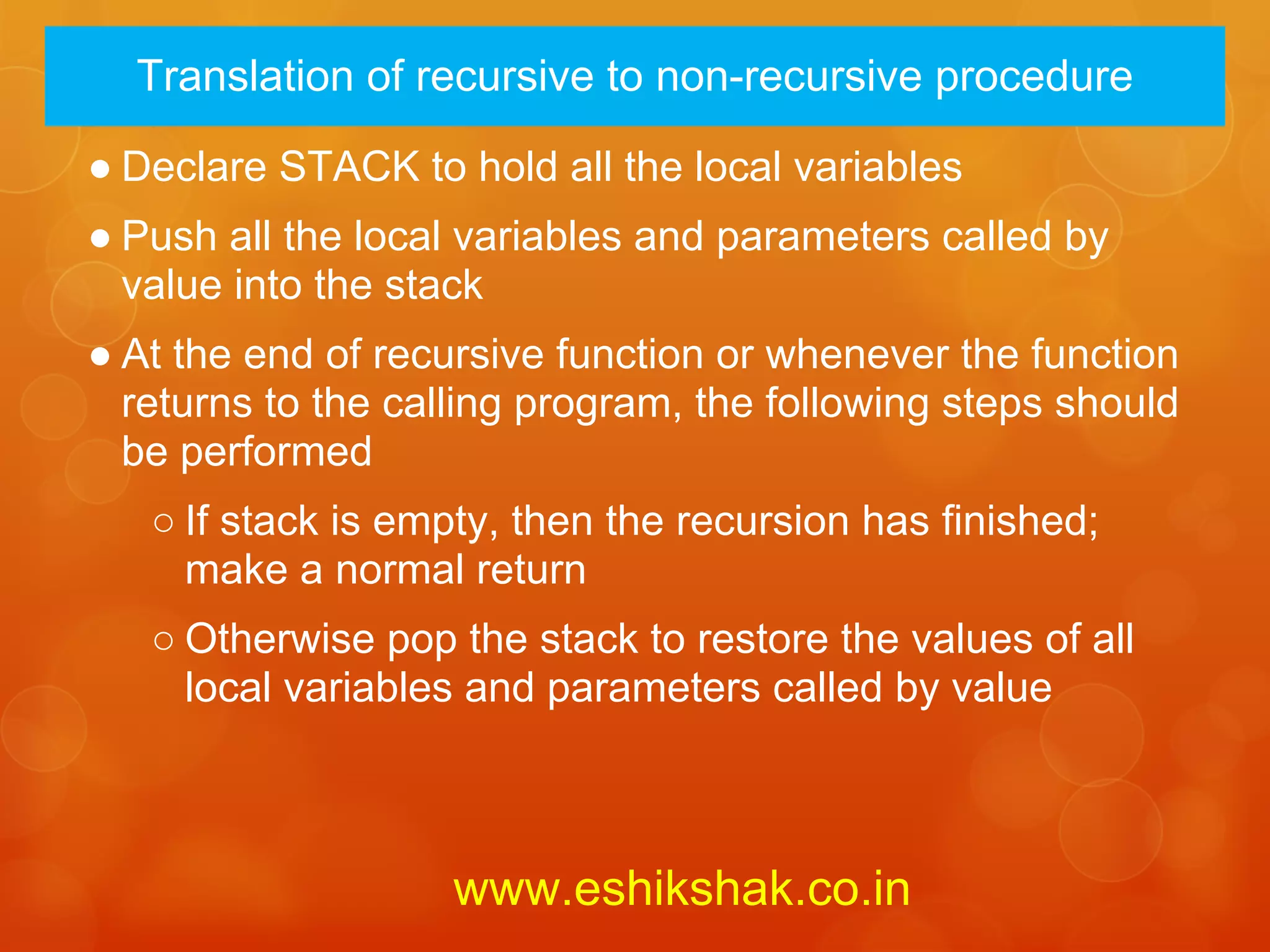 Translation of recursive to non-recursive procedure

● Declare STACK to hold all the local variables
● Push all the local variables and parameters called by
  value into the stack
● At the end of recursive function or whenever the function
  returns to the calling program, the following steps should
  be performed
   ○ If stack is empty, then the recursion has finished;
     make a normal return
   ○ Otherwise pop the stack to restore the values of all
     local variables and parameters called by value



                    www.eshikshak.co.in
 