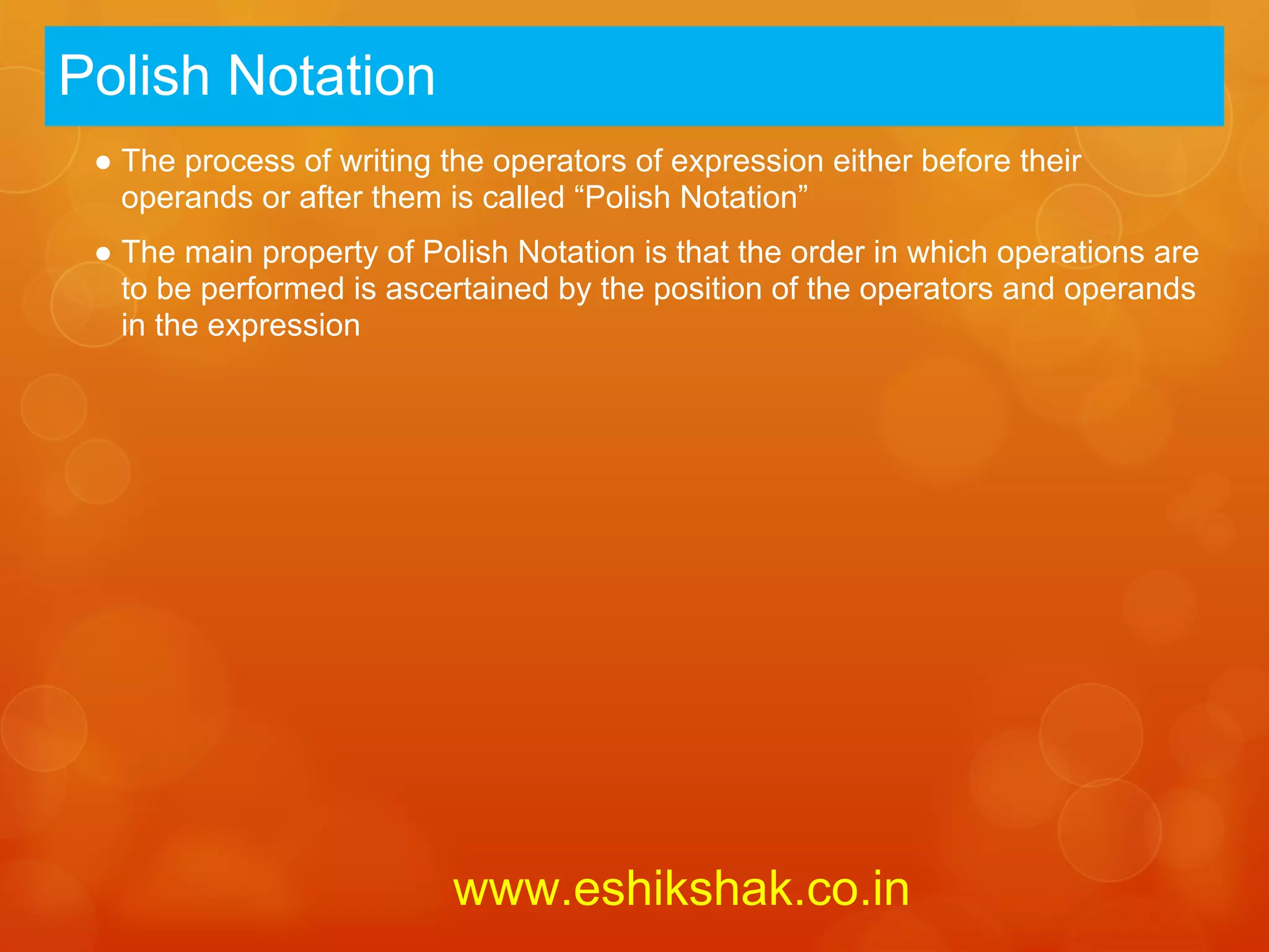 Polish Notation
 ● The process of writing the operators of expression either before their
   operands or after them is called “Polish Notation”
 ● The main property of Polish Notation is that the order in which operations are
   to be performed is ascertained by the position of the operators and operands
   in the expression




                           www.eshikshak.co.in
 