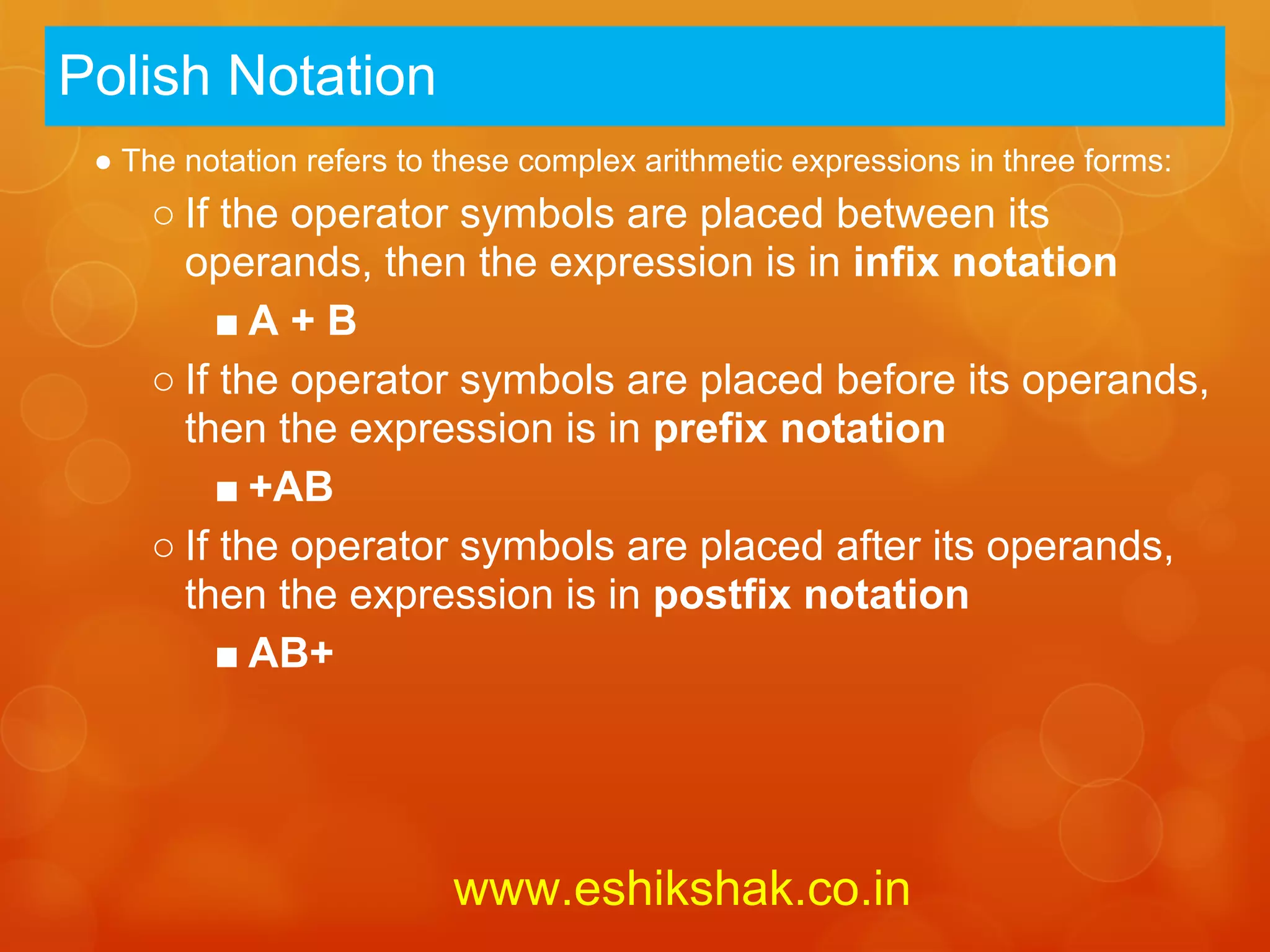 Polish Notation
 ● The notation refers to these complex arithmetic expressions in three forms:
     ○ If the operator symbols are placed between its
       operands, then the expression is in infix notation
          ■A + B
     ○ If the operator symbols are placed before its operands,
       then the expression is in prefix notation
          ■ +AB
     ○ If the operator symbols are placed after its operands,
       then the expression is in postfix notation
          ■ AB+




                          www.eshikshak.co.in
 