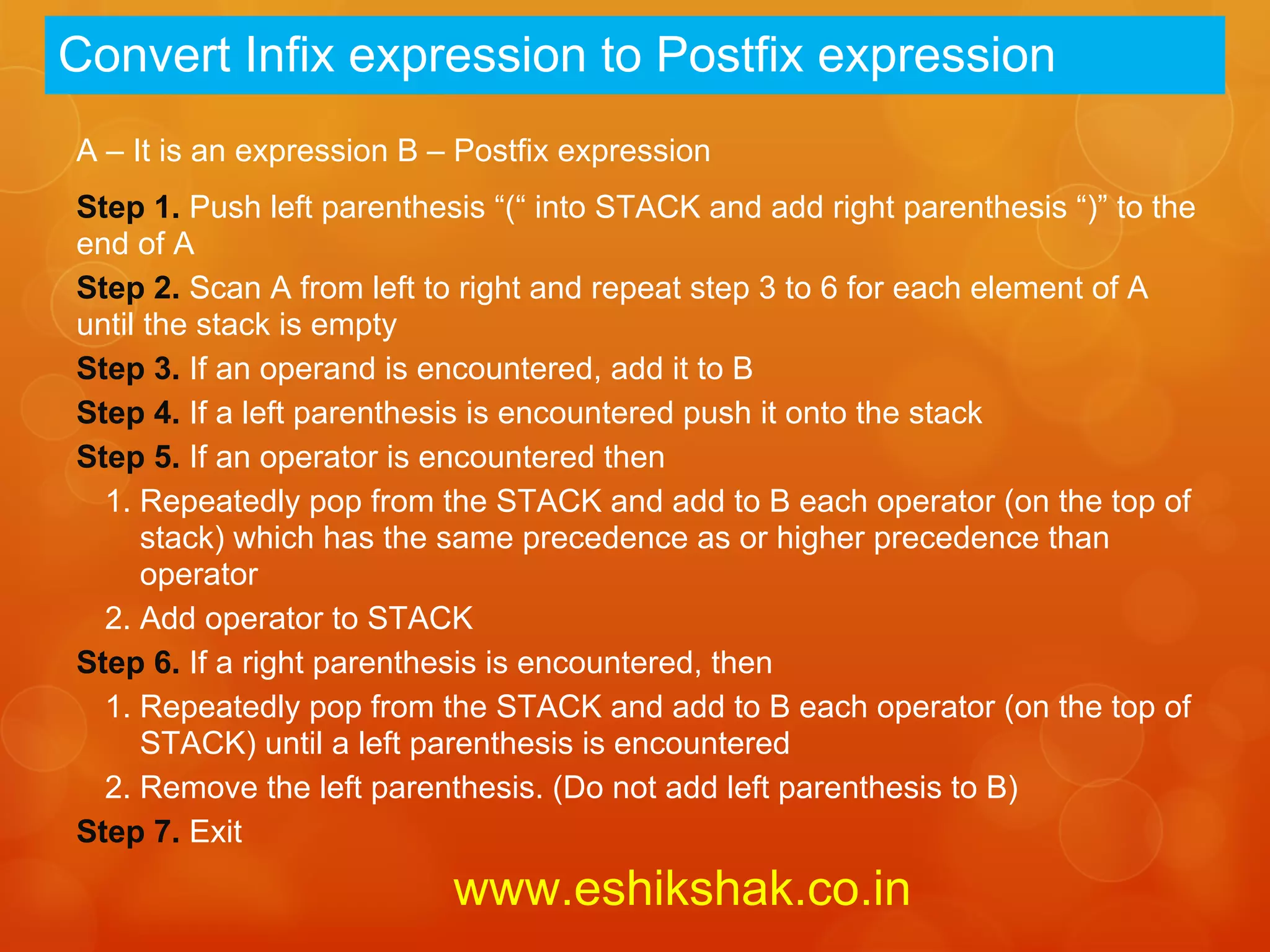 Convert Infix expression to Postfix expression
A – It is an expression B – Postfix expression
Step 1. Push left parenthesis “(“ into STACK and add right parenthesis “)” to the
end of A
Step 2. Scan A from left to right and repeat step 3 to 6 for each element of A
until the stack is empty
Step 3. If an operand is encountered, add it to B
Step 4. If a left parenthesis is encountered push it onto the stack
Step 5. If an operator is encountered then
  1. Repeatedly pop from the STACK and add to B each operator (on the top of
      stack) which has the same precedence as or higher precedence than
      operator
  2. Add operator to STACK
Step 6. If a right parenthesis is encountered, then
  1. Repeatedly pop from the STACK and add to B each operator (on the top of
      STACK) until a left parenthesis is encountered
  2. Remove the left parenthesis. (Do not add left parenthesis to B)
Step 7. Exit
                           www.eshikshak.co.in
 