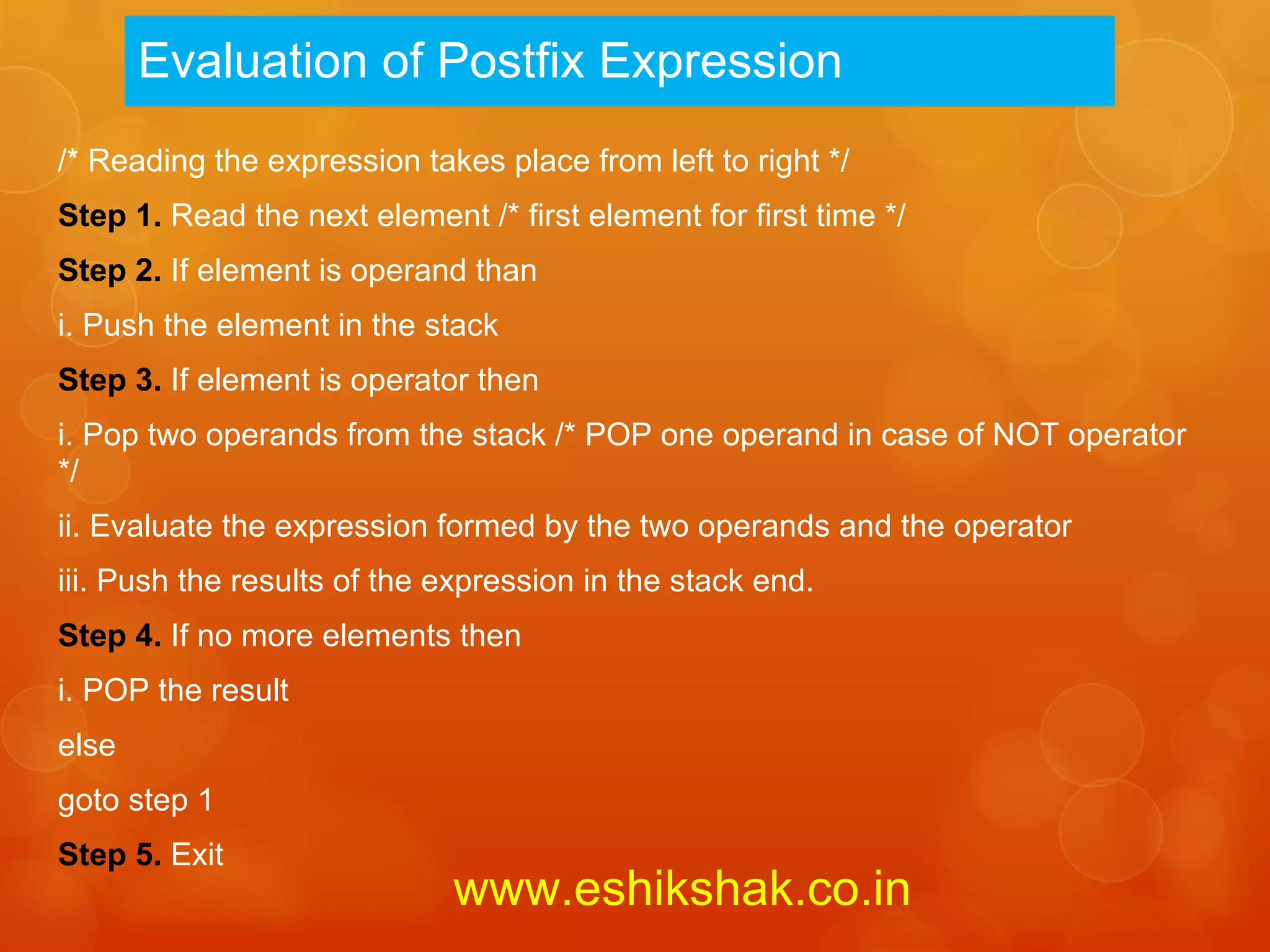 Evaluation of Postfix Expression
/* Reading the expression takes place from left to right */
Step 1. Read the next element /* first element for first time */
Step 2. If element is operand than
i. Push the element in the stack
Step 3. If element is operator then
i. Pop two operands from the stack /* POP one operand in case of NOT operator
*/
ii. Evaluate the expression formed by the two operands and the operator
iii. Push the results of the expression in the stack end.
Step 4. If no more elements then
i. POP the result
else
goto step 1
Step 5. Exit
                             www.eshikshak.co.in
 