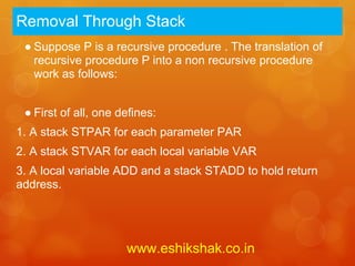 Removal Through Stack
 ● Suppose P is a recursive procedure . The translation of
   recursive procedure P into a non recursive procedure
   work as follows:


 ● First of all, one defines:
1. A stack STPAR for each parameter PAR
2. A stack STVAR for each local variable VAR
3. A local variable ADD and a stack STADD to hold return
address.




                      www.eshikshak.co.in
 