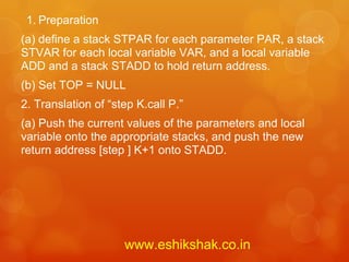 1. Preparation
(a) define a stack STPAR for each parameter PAR, a stack
STVAR for each local variable VAR, and a local variable
ADD and a stack STADD to hold return address.
(b) Set TOP = NULL
2. Translation of “step K.call P.”
(a) Push the current values of the parameters and local
variable onto the appropriate stacks, and push the new
return address [step ] K+1 onto STADD.




                     www.eshikshak.co.in
 