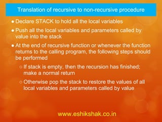 Translation of recursive to non-recursive procedure

● Declare STACK to hold all the local variables
● Push all the local variables and parameters called by
  value into the stack
● At the end of recursive function or whenever the function
  returns to the calling program, the following steps should
  be performed
   ○ If stack is empty, then the recursion has finished;
     make a normal return
   ○ Otherwise pop the stack to restore the values of all
     local variables and parameters called by value



                    www.eshikshak.co.in
 