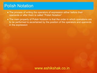 Polish Notation
 ● The process of writing the operators of expression either before their
   operands or after them is called “Polish Notation”
 ● The main property of Polish Notation is that the order in which operations are
   to be performed is ascertained by the position of the operators and operands
   in the expression




                           www.eshikshak.co.in
 