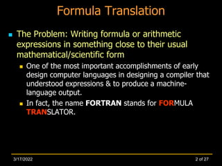 Formula Translation
 The Problem: Writing formula or arithmetic
expressions in something close to their usual
mathematical/scientific form
 One of the most important accomplishments of early
design computer languages in designing a compiler that
understood expressions & to produce a machine-
language output.
 In fact, the name FORTRAN stands for FORMULA
TRANSLATOR.
2 of 27
3/17/2022
 