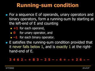 Running-sum condition
 For a sequence E of operands, unary operators and
binary operators, form a running-sum by starting at
the left-end of E and counting
 +1 for each operand,
 0 for unary operator, and
 –1 for each binary operator.
 E satisfies the running-sum condition provided that
it never falls below 1, and is exactly 1 at the right-
hand-end of E.
3 4 6 2  + 8 3 – 2 5 –  4 +  + 2 6  –
23 of 27
3/17/2022
 