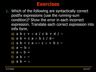 Exercises
1. Which of the following are syntactically correct
postfix expressions (use the running-sum
condition)? Show the error in each incorrect
expression. Translate each correct expression into
infix form.
a) a b c +  a / c b + d / –
b) a b + c a  b c / d –
c) a b + c a  – c  + b c –
d) a ~ b 
e) a  b ~
f) a b  –
g) a b ~ 
24 of 27
3/17/2022
 