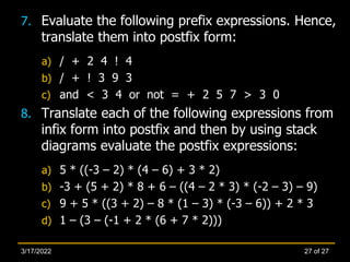 7. Evaluate the following prefix expressions. Hence,
translate them into postfix form:
a) / + 2 4 ! 4
b) / + ! 3 9 3
c) and < 3 4 or not = + 2 5 7 > 3 0
8. Translate each of the following expressions from
infix form into postfix and then by using stack
diagrams evaluate the postfix expressions:
a) 5 * ((-3 – 2) * (4 – 6) + 3 * 2)
b) -3 + (5 + 2) * 8 + 6 – ((4 – 2 * 3) * (-2 – 3) – 9)
c) 9 + 5 * ((3 + 2) – 8 * (1 – 3) * (-3 – 6)) + 2 * 3
d) 1 – (3 – (-1 + 2 * (6 + 7 * 2)))
27 of 27
3/17/2022
 