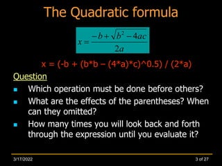 The Quadratic formula
x = (-b + (b*b – (4*a)*c)^0.5) / (2*a)
Question
 Which operation must be done before others?
 What are the effects of the parentheses? When
can they omitted?
 How many times you will look back and forth
through the expression until you evaluate it?
a
ac
b
b
x
2
4
2




3 of 27
3/17/2022
 