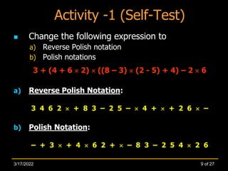 Activity -1 (Self-Test)
 Change the following expression to
a) Reverse Polish notation
b) Polish notations
3 + (4 + 6  2)  ((8 – 3)  (2 - 5) + 4) – 2  6
a) Reverse Polish Notation:
3 4 6 2  + 8 3 – 2 5 –  4 +  + 2 6  –
b) Polish Notation:
– + 3  + 4  6 2 +  – 8 3 – 2 5 4  2 6
9 of 27
3/17/2022
 