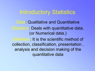Introductory Statistics
Data: Qualitative and Quantitative
Statistics: Deals with quantitative data.
(or Numerical data.)
Definition: It is the scientific method of
collection, classification, presentation ,
analysis and decision making of the
quantitative data
 