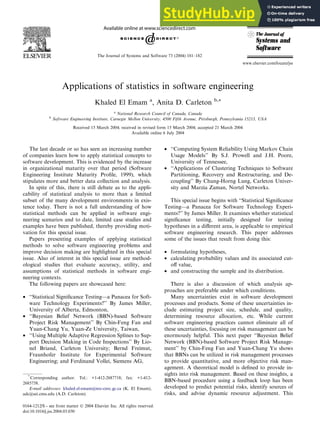 Applications of statistics in software engineering
Khaled El Emam a
, Anita D. Carleton b,*
a
National Research Council of Canada, Canada
b
Software Engineering Institute, Carnegie Mellon University, 4500 Fifth Avenue, Pittsburgh, Pennsylvania 15213, USA
Received 15 March 2004; received in revised form 15 March 2004; accepted 21 March 2004
Available online 6 July 2004
The last decade or so has seen an increasing number
of companies learn how to apply statistical concepts to
software development. This is evidenced by the increase
in organizational maturity over that period (Software
Engineering Institute Maturity Profile, 1999), which
stipulates more and better data collection and analysis.
In spite of this, there is still debate as to the appli-
cability of statistical analysis to more than a limited
subset of the many development environments in exis-
tence today. There is not a full understanding of how
statistical methods can be applied in software engi-
neering scenarios and to date, limited case studies and
examples have been published, thereby providing moti-
vation for this special issue.
Papers presenting examples of applying statistical
methods to solve software engineering problems and
improve decision making are highlighted in this special
issue. Also of interest in this special issue are method-
ological studies that evaluate accuracy, utility, and
assumptions of statistical methods in software engi-
neering contexts.
The following papers are showcased here:
• ‘‘Statistical Significance Testing––a Panacea for Soft-
ware Technology Experiments?’’ By James Miller,
University of Alberta, Edmonton,
• ‘‘Bayesian Belief Network (BBN)-based Software
Project Risk Management’’ By Chin-Feng Fan and
Yuan-Chang Yu, Yuan-Ze University, Taiwan,
• ‘‘Using Multiple Adaptive Regression Splines to Sup-
port Decision Making in Code Inspections’’ By Lio-
nel Briand, Carleton University; Bernd Freimut,
Fraunhofer Institute for Experimental Software
Engineering; and Ferdinand Vollei, Siemens AG,
• ‘‘Computing System Reliability Using Markov Chain
Usage Models’’ By S.J. Prowell and J.H. Poore,
University of Tennessee,
• ‘‘Applications of Clustering Techniques to Software
Partitioning, Recovery and Restructuring, and De-
coupling’’ By Chung-Horng Lung, Carleton Univer-
sity and Marzia Zaman, Nortel Networks.
This special issue begins with ‘‘Statistical Significance
Testing––a Panacea for Software Technology Experi-
ments?’’ by James Miller. It examines whether statistical
significance testing, initially designed for testing
hypotheses in a different area, is applicable to empirical
software engineering research. This paper addresses
some of the issues that result from doing this:
• formulating hypotheses,
• calculating probability values and its associated cut-
off value,
• and constructing the sample and its distribution.
There is also a discussion of which analysis ap-
proaches are preferable under which conditions.
Many uncertainties exist in software development
processes and products. Some of these uncertainties in-
clude estimating project size, schedule, and quality,
determining resource allocation, etc. While current
software engineering practices cannot eliminate all of
these uncertainties, focusing on risk management can be
enormously helpful. This next paper ‘‘Bayesian Belief
Network (BBN)-based Software Project Risk Manage-
ment’’ by Chin-Feng Fan and Yuan-Chang Yu shows
that BBNs can be utilized in risk management processes
to provide quantitative, and more objective risk man-
agement. A theoretical model is defined to provide in-
sights into risk management. Based on these insights, a
BBN-based procedure using a feedback loop has been
developed to predict potential risks, identify sources of
risks, and advise dynamic resource adjustment. This
*
Corresponding author. Tel.: +1-412-2687718; fax: +1-412-
2685758.
E-mail addresses: khaled.el-emam@nrc-cnrc.gc.ca (K. El Emam),
adc@sei.cmu.edu (A.D. Carleton).
0164-1212/$ - see front matter  2004 Elsevier Inc. All rights reserved.
doi:10.1016/j.jss.2004.03.030
The Journal of Systems and Software 73 (2004) 181–182
www.elsevier.com/locate/jss
 