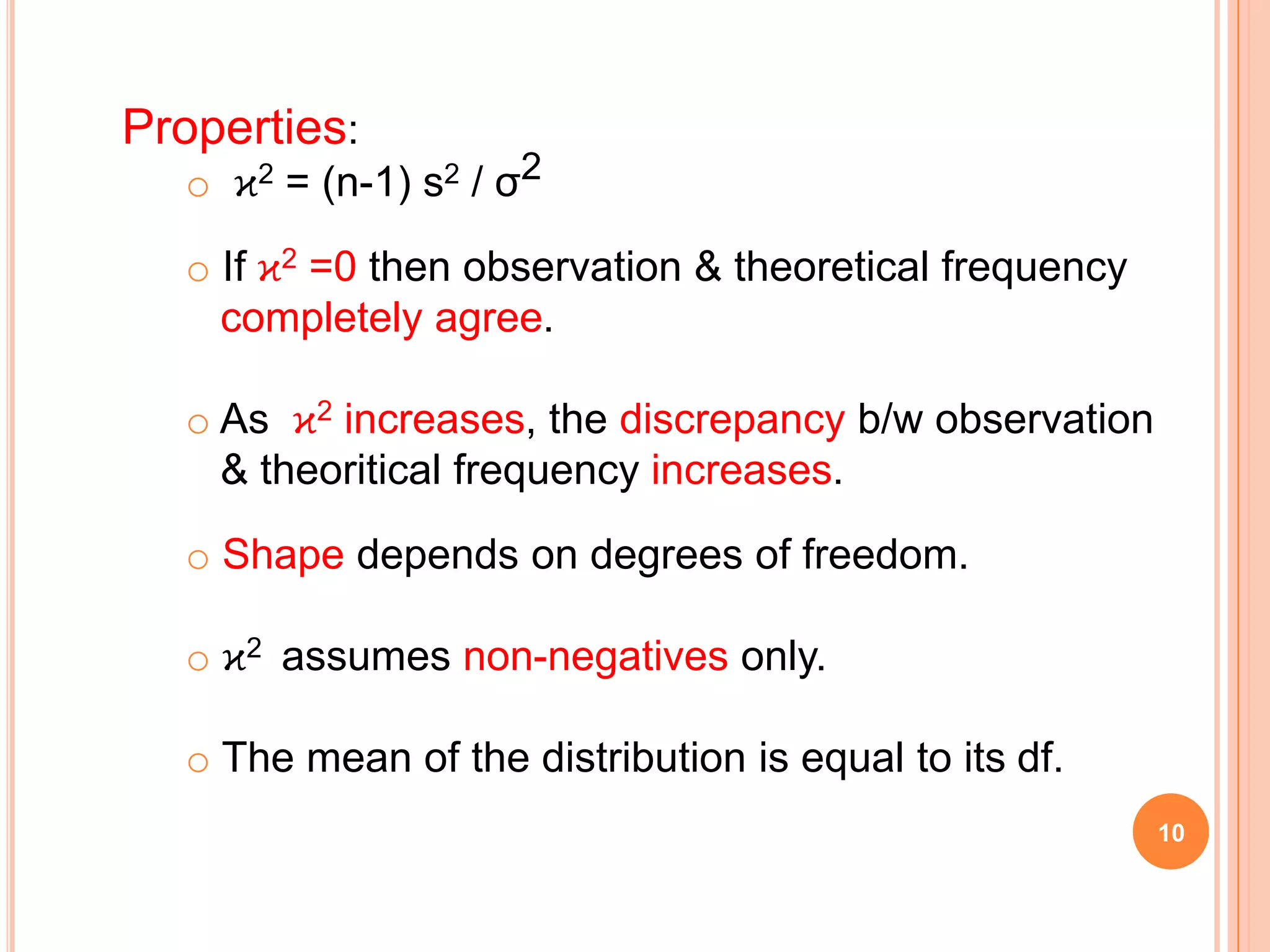 Properties:
o ϰ2 = (n-1) s2 / σ2
o If ϰ2 =0 then observation & theoretical frequency
completely agree.
o As ϰ2 increases, the discrepancy b/w observation
& theoritical frequency increases.
o Shape depends on degrees of freedom.
o ϰ2 assumes non-negatives only.
o The mean of the distribution is equal to its df.
10
 