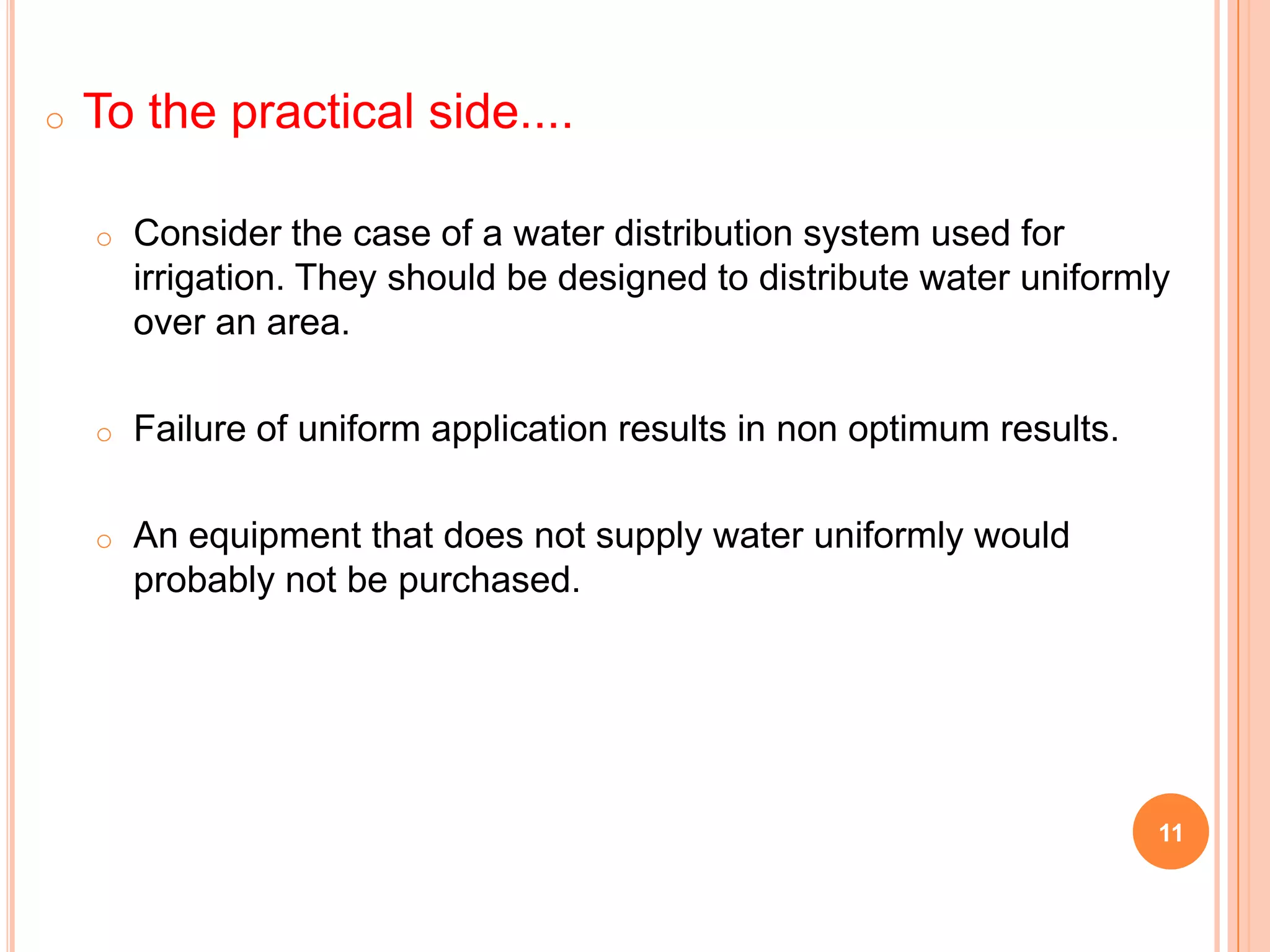 11
o To the practical side....
o Consider the case of a water distribution system used for
irrigation. They should be designed to distribute water uniformly
over an area.
o Failure of uniform application results in non optimum results.
o An equipment that does not supply water uniformly would
probably not be purchased.
 