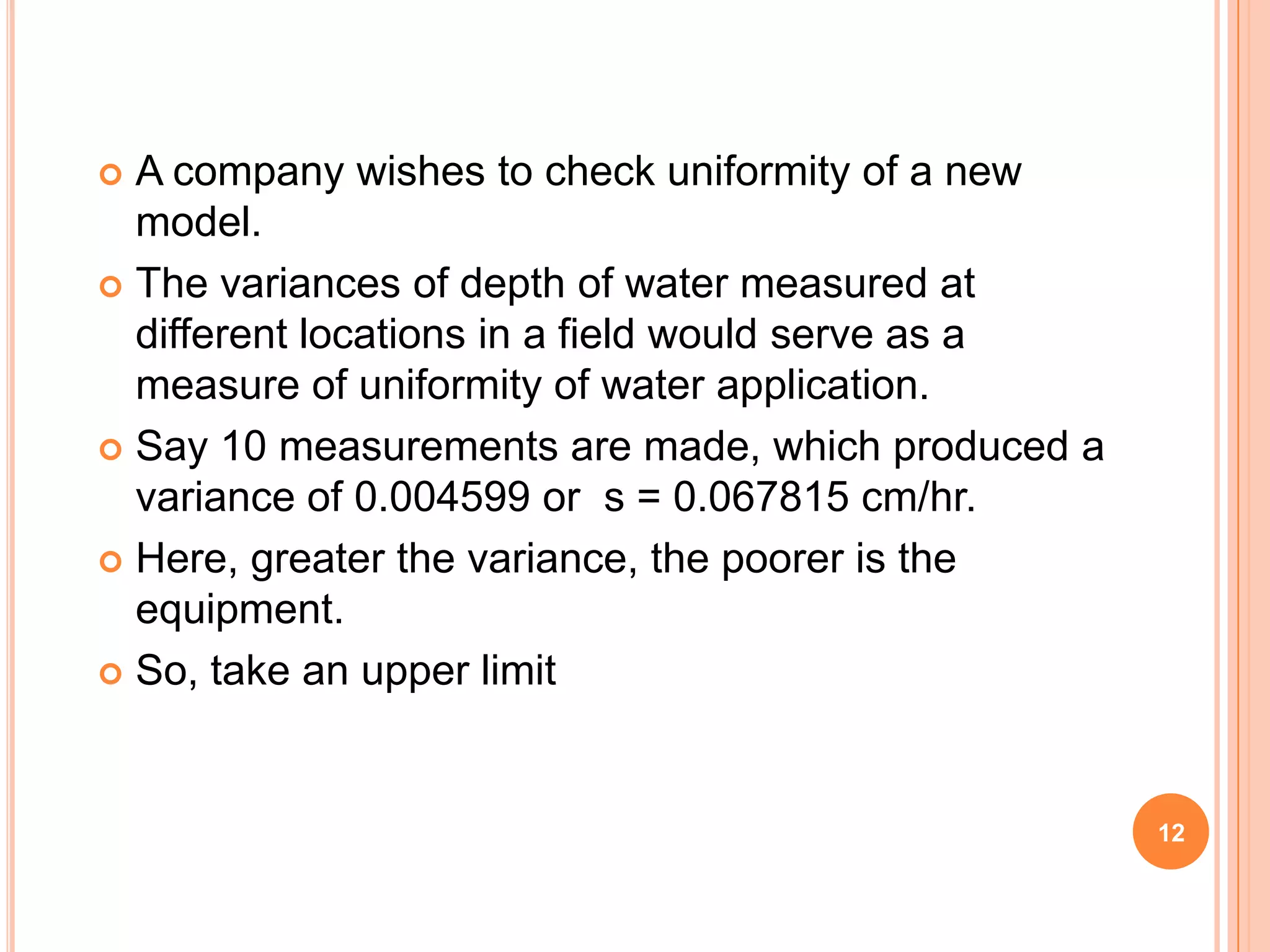 12
 A company wishes to check uniformity of a new
model.
 The variances of depth of water measured at
different locations in a field would serve as a
measure of uniformity of water application.
 Say 10 measurements are made, which produced a
variance of 0.004599 or s = 0.067815 cm/hr.
 Here, greater the variance, the poorer is the
equipment.
 So, take an upper limit
 