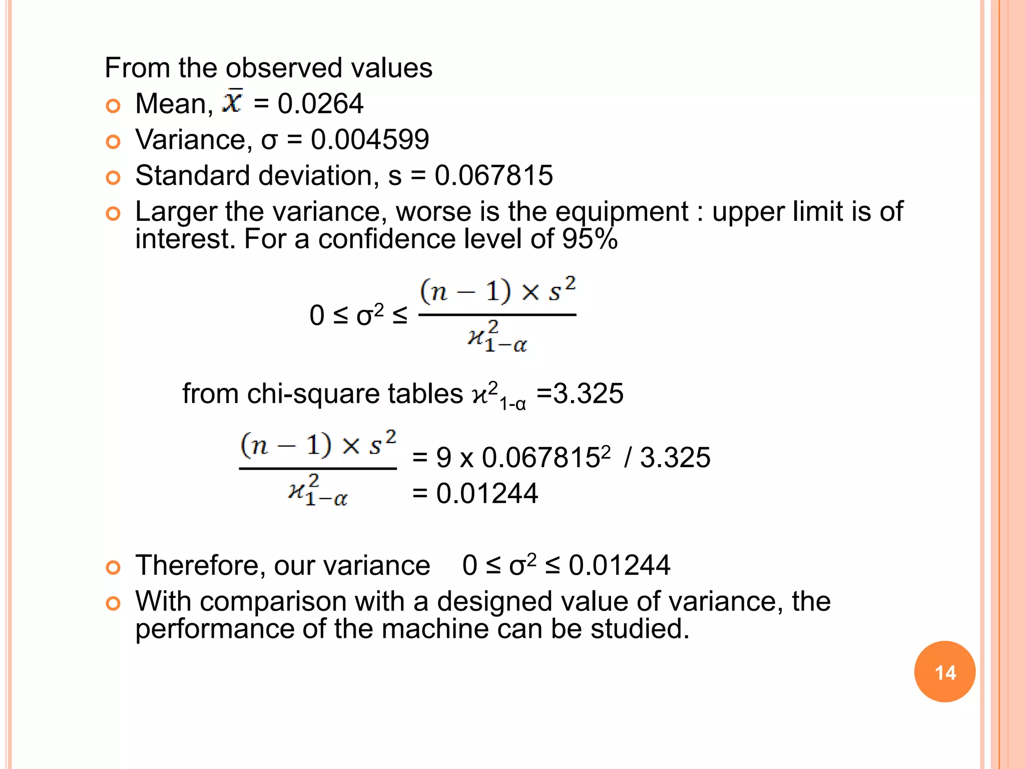 14
From the observed values
 Mean, = 0.0264
 Variance, σ = 0.004599
 Standard deviation, s = 0.067815
 Larger the variance, worse is the equipment : upper limit is of
interest. For a confidence level of 95%
0 ≤ σ2 ≤
from chi-square tables ϰ2
1-α =3.325
= 9 x 0.0678152 / 3.325
= 0.01244
 Therefore, our variance 0 ≤ σ2 ≤ 0.01244
 With comparison with a designed value of variance, the
performance of the machine can be studied.
 