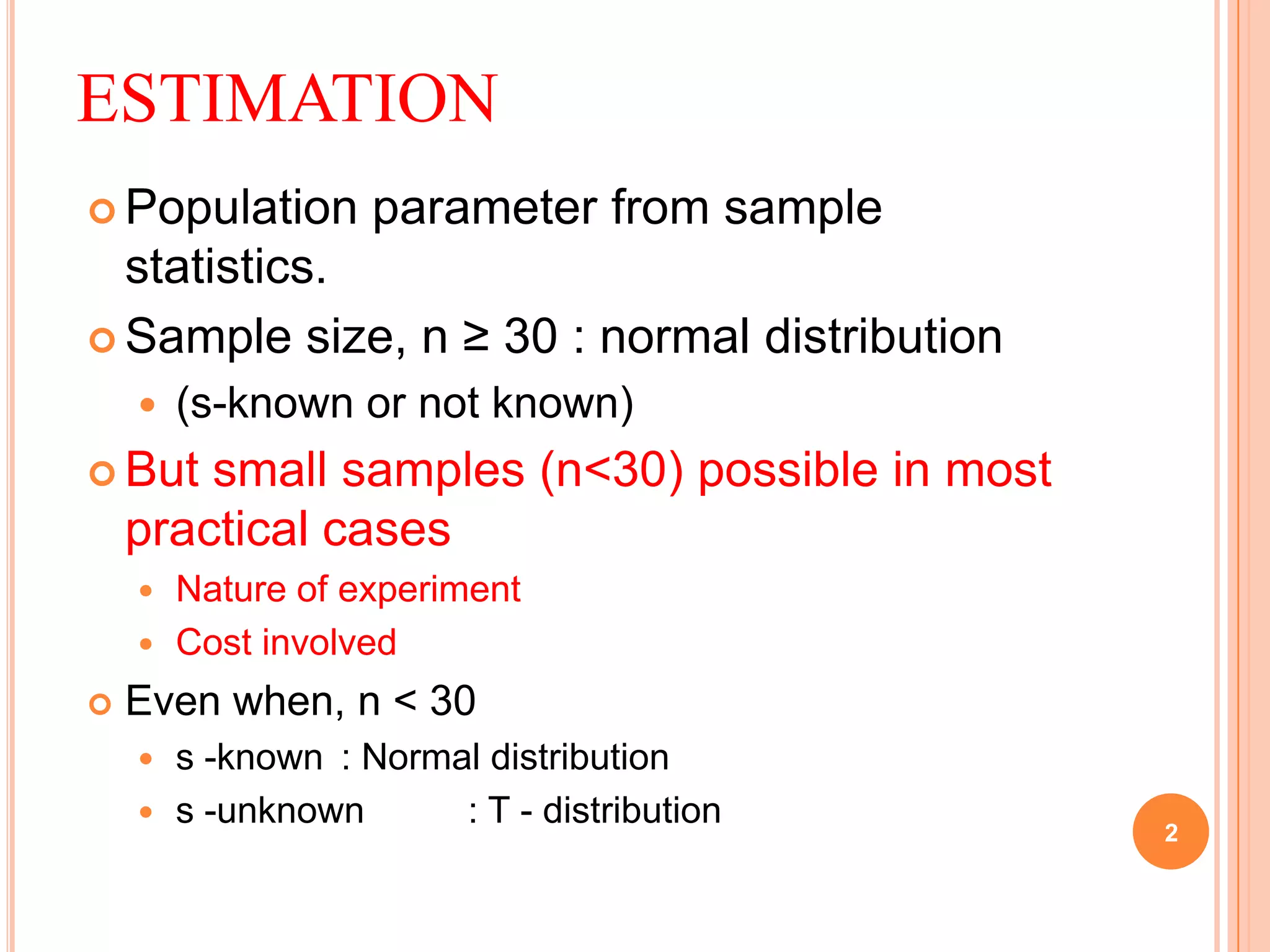 ESTIMATION
 Population parameter from sample
statistics.
 Sample size, n ≥ 30 : normal distribution
 (s-known or not known)
 But small samples (n<30) possible in most
practical cases
 Nature of experiment
 Cost involved
 Even when, n < 30
 s -known : Normal distribution
 s -unknown : T - distribution
2
 