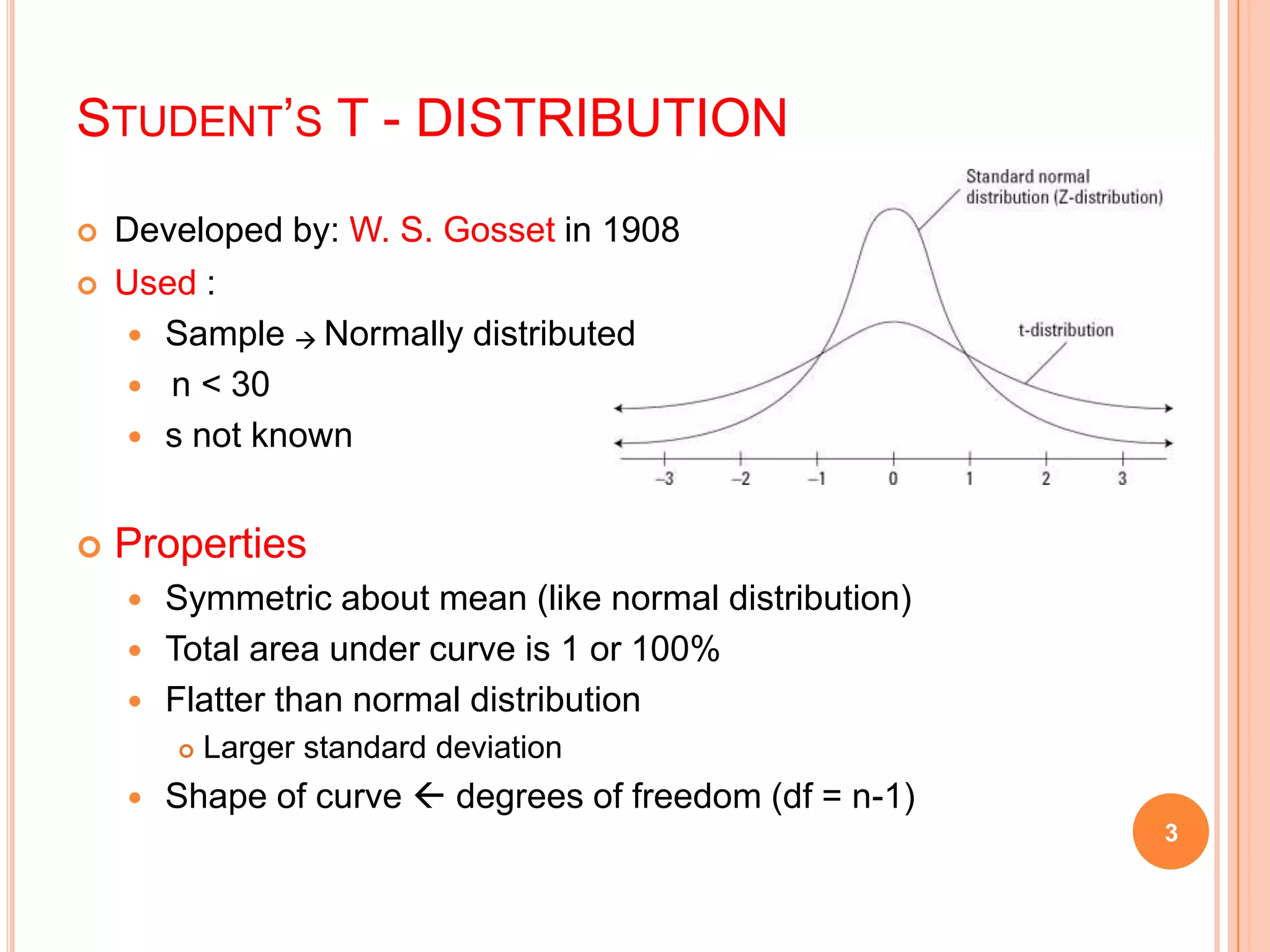 STUDENT’S T - DISTRIBUTION
 Developed by: W. S. Gosset in 1908
 Used :
 Sample  Normally distributed
 n < 30
 s not known
 Properties
 Symmetric about mean (like normal distribution)
 Total area under curve is 1 or 100%
 Flatter than normal distribution
 Larger standard deviation
 Shape of curve  degrees of freedom (df = n-1)
3
 