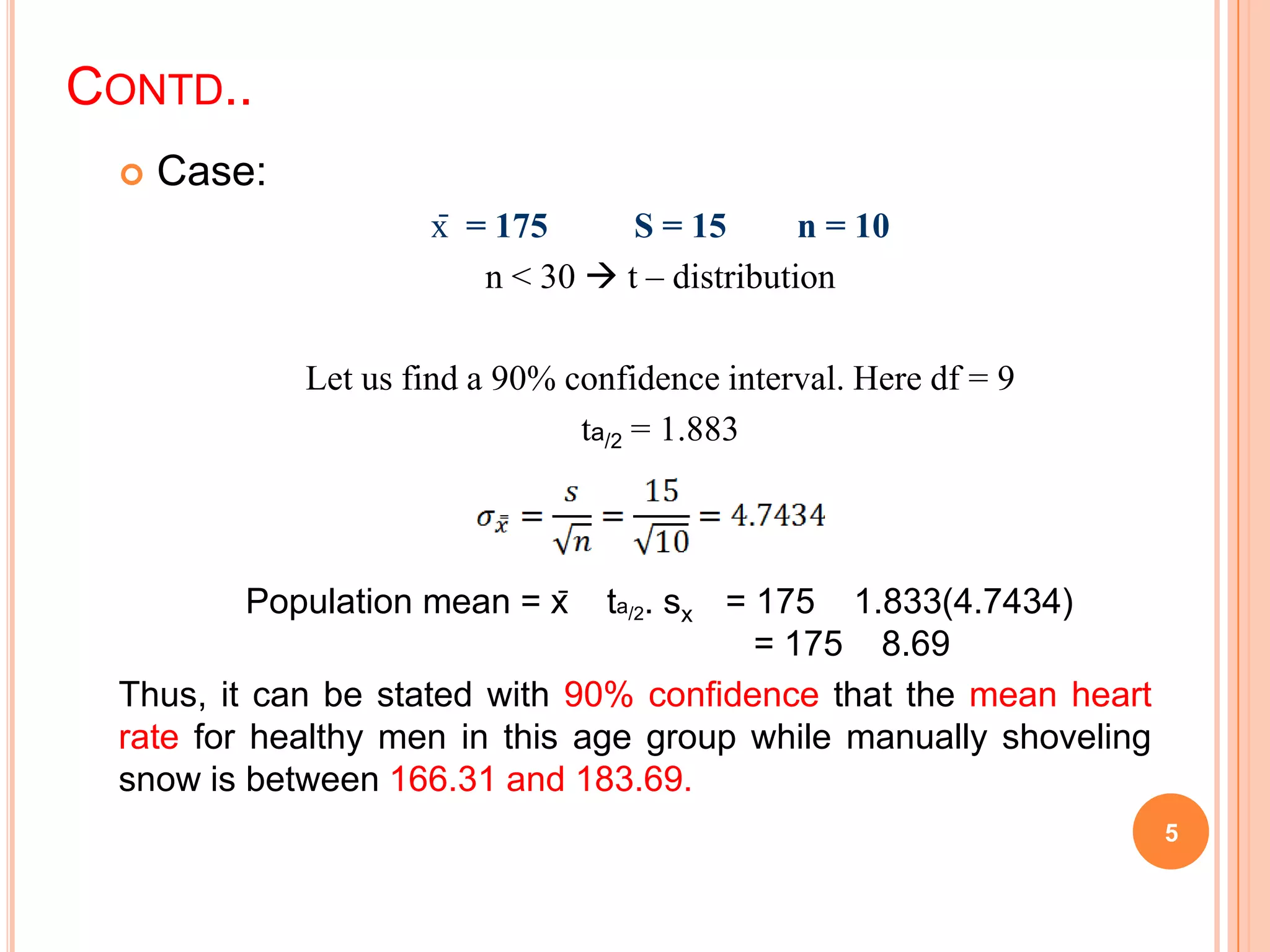 CONTD..
 Case:
x̄ = 175 S = 15 n = 10
n < 30  t – distribution
Let us find a 90% confidence interval. Here df = 9
ta/2 = 1.883
Population mean = x̄ ta/2. sx = 175 1.833(4.7434)
= 175 8.69
Thus, it can be stated with 90% confidence that the mean heart
rate for healthy men in this age group while manually shoveling
snow is between 166.31 and 183.69.
5
 