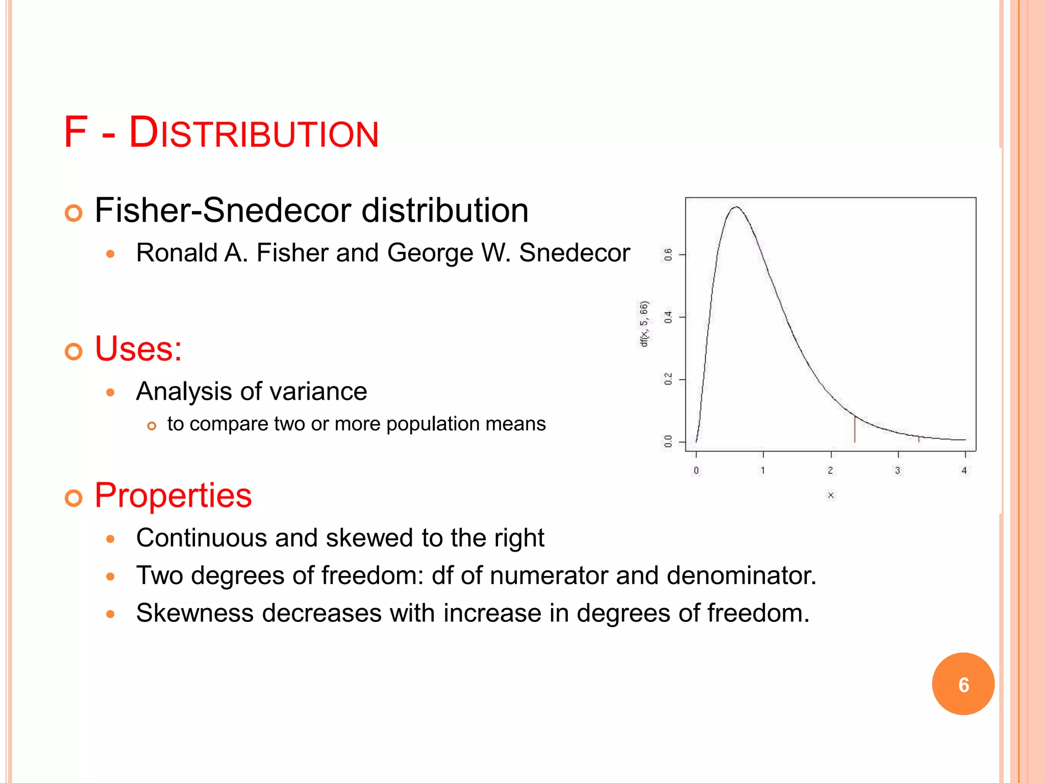 F - DISTRIBUTION
 Fisher-Snedecor distribution
 Ronald A. Fisher and George W. Snedecor
 Uses:
 Analysis of variance
 to compare two or more population means
 Properties
 Continuous and skewed to the right
 Two degrees of freedom: df of numerator and denominator.
 Skewness decreases with increase in degrees of freedom.
6
 