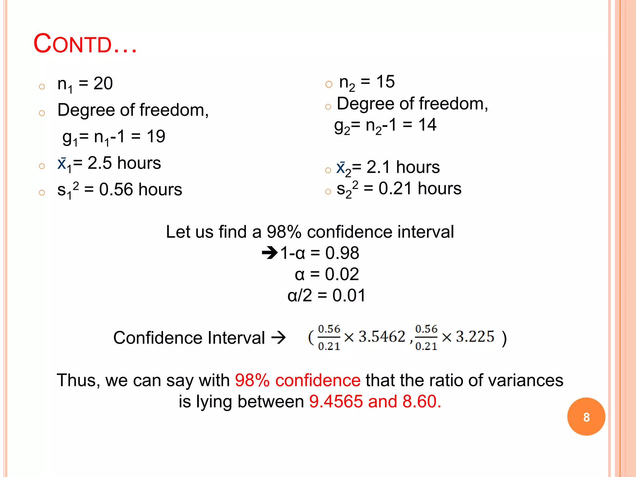 CONTD…
o n1 = 20
o Degree of freedom,
g1= n1-1 = 19
o x̄1= 2.5 hours
o s1
2 = 0.56 hours
8
o n2 = 15
o Degree of freedom,
g2= n2-1 = 14
o x̄2= 2.1 hours
o s2
2 = 0.21 hours
Let us find a 98% confidence interval
1-α = 0.98
α = 0.02
α/2 = 0.01
Confidence Interval  )
Thus, we can say with 98% confidence that the ratio of variances
is lying between 9.4565 and 8.60.
 