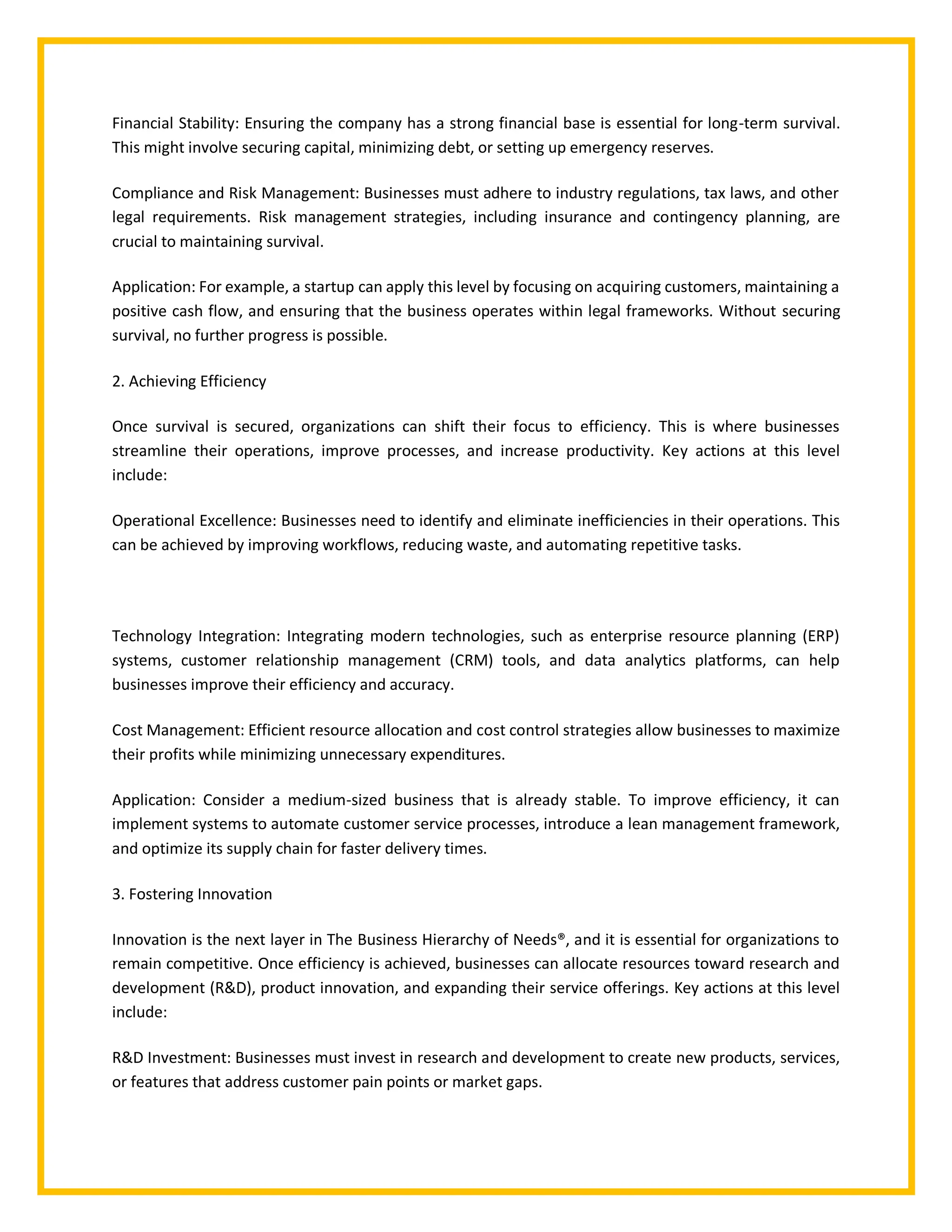 Financial Stability: Ensuring the company has a strong financial base is essential for long-term survival.
This might involve securing capital, minimizing debt, or setting up emergency reserves.
Compliance and Risk Management: Businesses must adhere to industry regulations, tax laws, and other
legal requirements. Risk management strategies, including insurance and contingency planning, are
crucial to maintaining survival.
Application: For example, a startup can apply this level by focusing on acquiring customers, maintaining a
positive cash flow, and ensuring that the business operates within legal frameworks. Without securing
survival, no further progress is possible.
2. Achieving Efficiency
Once survival is secured, organizations can shift their focus to efficiency. This is where businesses
streamline their operations, improve processes, and increase productivity. Key actions at this level
include:
Operational Excellence: Businesses need to identify and eliminate inefficiencies in their operations. This
can be achieved by improving workflows, reducing waste, and automating repetitive tasks.
Technology Integration: Integrating modern technologies, such as enterprise resource planning (ERP)
systems, customer relationship management (CRM) tools, and data analytics platforms, can help
businesses improve their efficiency and accuracy.
Cost Management: Efficient resource allocation and cost control strategies allow businesses to maximize
their profits while minimizing unnecessary expenditures.
Application: Consider a medium-sized business that is already stable. To improve efficiency, it can
implement systems to automate customer service processes, introduce a lean management framework,
and optimize its supply chain for faster delivery times.
3. Fostering Innovation
Innovation is the next layer in The Business Hierarchy of Needs®, and it is essential for organizations to
remain competitive. Once efficiency is achieved, businesses can allocate resources toward research and
development (R&D), product innovation, and expanding their service offerings. Key actions at this level
include:
R&D Investment: Businesses must invest in research and development to create new products, services,
or features that address customer pain points or market gaps.
 