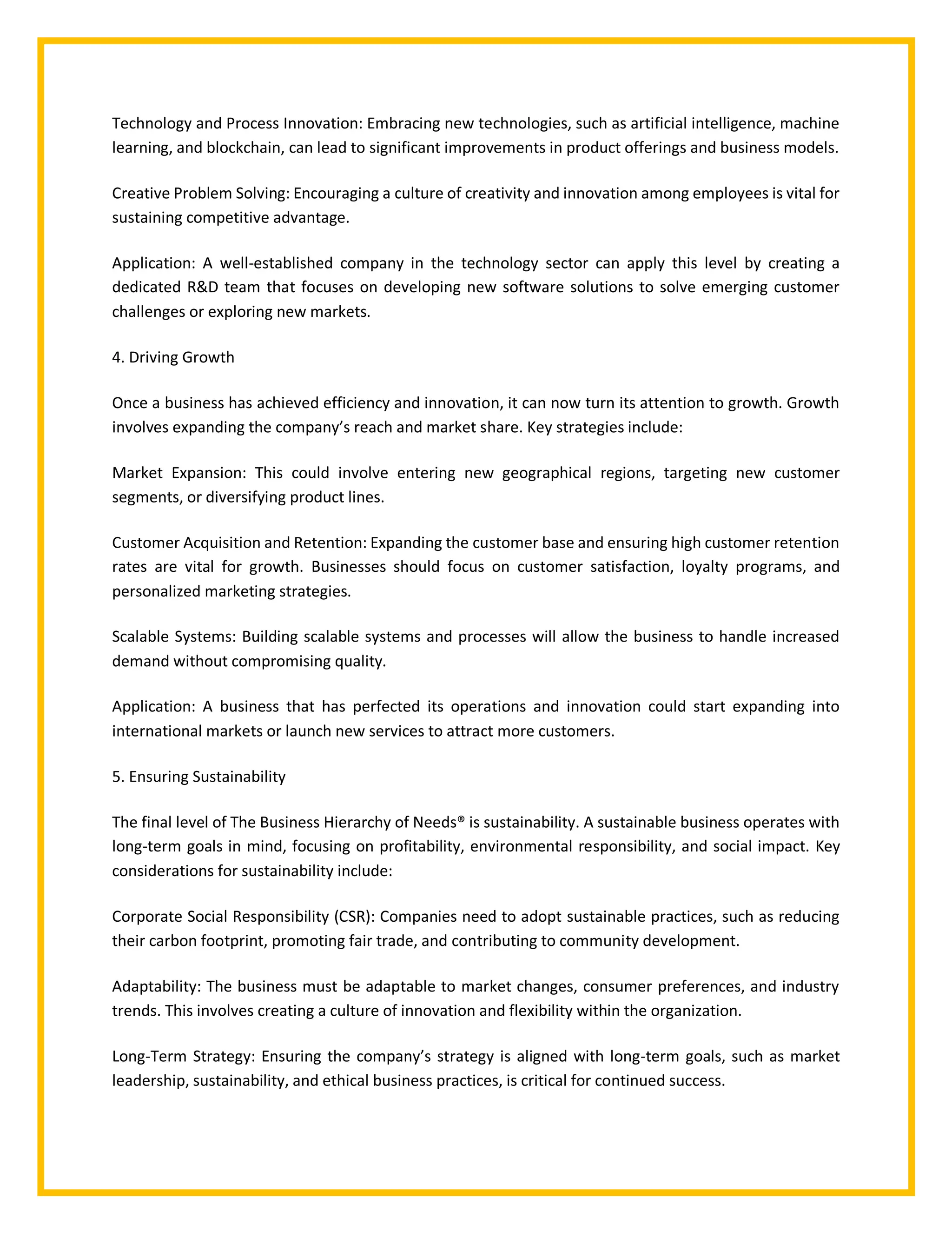 Technology and Process Innovation: Embracing new technologies, such as artificial intelligence, machine
learning, and blockchain, can lead to significant improvements in product offerings and business models.
Creative Problem Solving: Encouraging a culture of creativity and innovation among employees is vital for
sustaining competitive advantage.
Application: A well-established company in the technology sector can apply this level by creating a
dedicated R&D team that focuses on developing new software solutions to solve emerging customer
challenges or exploring new markets.
4. Driving Growth
Once a business has achieved efficiency and innovation, it can now turn its attention to growth. Growth
involves expanding the company’s reach and market share. Key strategies include:
Market Expansion: This could involve entering new geographical regions, targeting new customer
segments, or diversifying product lines.
Customer Acquisition and Retention: Expanding the customer base and ensuring high customer retention
rates are vital for growth. Businesses should focus on customer satisfaction, loyalty programs, and
personalized marketing strategies.
Scalable Systems: Building scalable systems and processes will allow the business to handle increased
demand without compromising quality.
Application: A business that has perfected its operations and innovation could start expanding into
international markets or launch new services to attract more customers.
5. Ensuring Sustainability
The final level of The Business Hierarchy of Needs® is sustainability. A sustainable business operates with
long-term goals in mind, focusing on profitability, environmental responsibility, and social impact. Key
considerations for sustainability include:
Corporate Social Responsibility (CSR): Companies need to adopt sustainable practices, such as reducing
their carbon footprint, promoting fair trade, and contributing to community development.
Adaptability: The business must be adaptable to market changes, consumer preferences, and industry
trends. This involves creating a culture of innovation and flexibility within the organization.
Long-Term Strategy: Ensuring the company’s strategy is aligned with long-term goals, such as market
leadership, sustainability, and ethical business practices, is critical for continued success.
 
