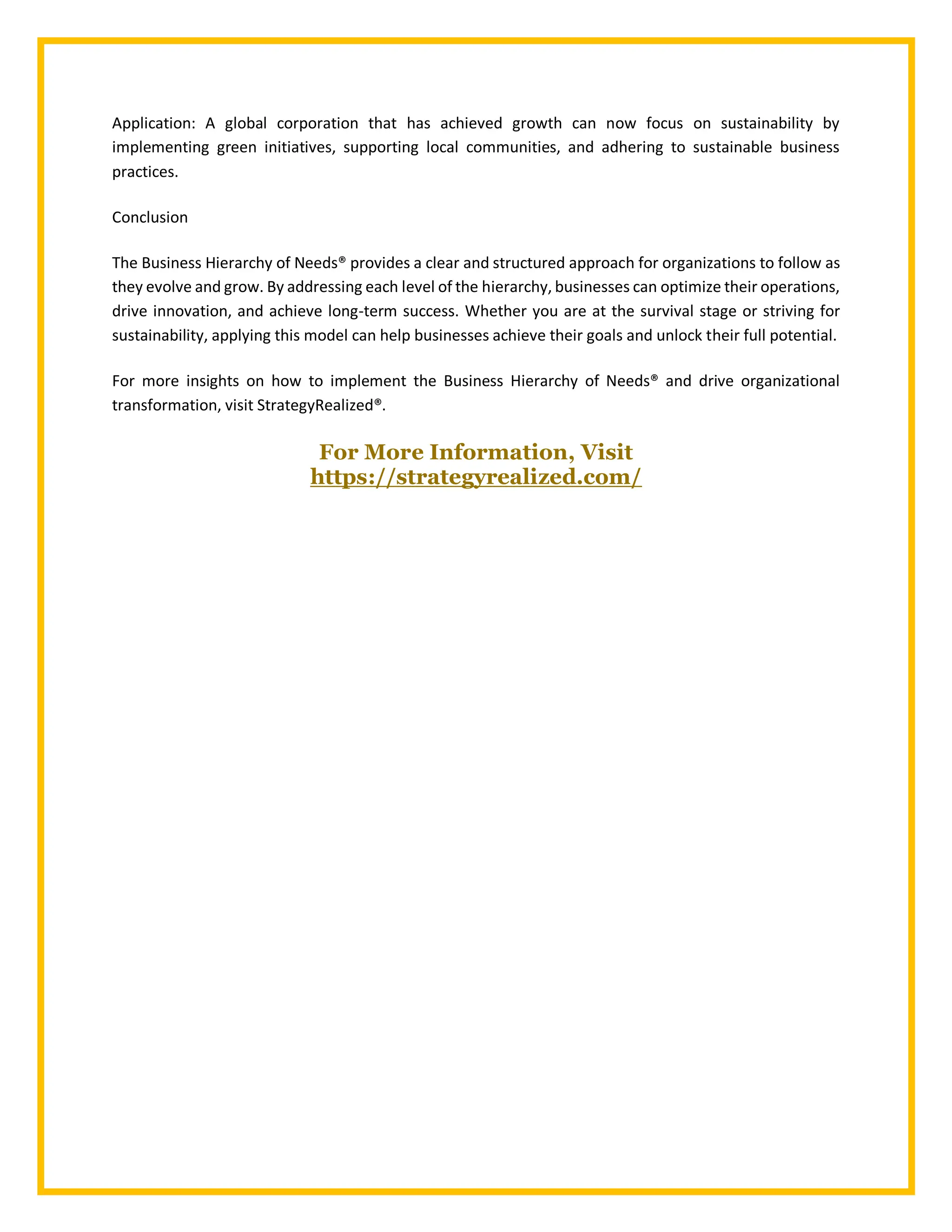 Application: A global corporation that has achieved growth can now focus on sustainability by
implementing green initiatives, supporting local communities, and adhering to sustainable business
practices.
Conclusion
The Business Hierarchy of Needs® provides a clear and structured approach for organizations to follow as
they evolve and grow. By addressing each level of the hierarchy, businesses can optimize their operations,
drive innovation, and achieve long-term success. Whether you are at the survival stage or striving for
sustainability, applying this model can help businesses achieve their goals and unlock their full potential.
For more insights on how to implement the Business Hierarchy of Needs® and drive organizational
transformation, visit StrategyRealized®.
For More Information, Visit
https://strategyrealized.com/
 