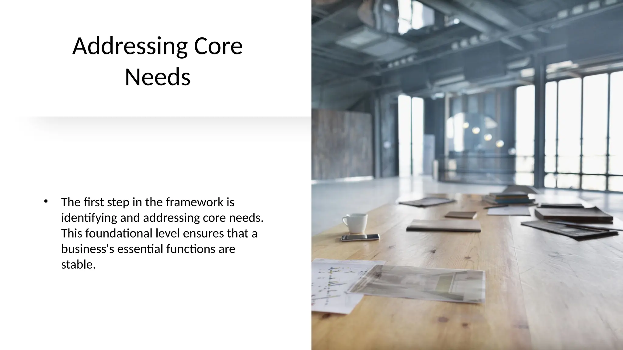 Addressing Core
Needs
• The first step in the framework is
identifying and addressing core needs.
This foundational level ensures that a
business's essential functions are
stable.
 