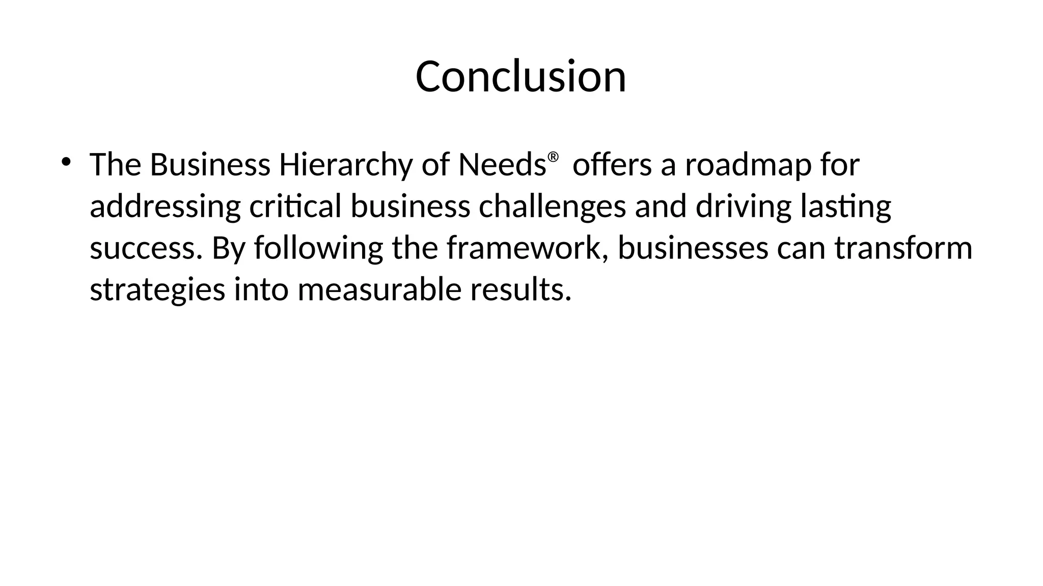 Conclusion
• The Business Hierarchy of Needs® offers a roadmap for
addressing critical business challenges and driving lasting
success. By following the framework, businesses can transform
strategies into measurable results.
 