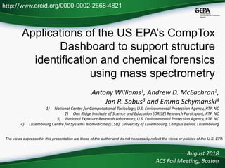 Applications of the US EPA’s CompTox
Dashboard to support structure
identification and chemical forensics
using mass spectrometry
Antony Williams1, Andrew D. McEachran2,
Jon R. Sobus3 and Emma Schymanski4
1) National Center for Computational Toxicology, U.S. Environmental Protection Agency, RTP, NC
2) Oak Ridge Institute of Science and Education (ORISE) Research Participant, RTP, NC
3) National Exposure Research Laboratory, U.S. Environmental Protection Agency, RTP, NC
4) Luxembourg Centre for Systems Biomedicine (LCSB), University of Luxembourg, Campus Belval, Luxembourg
August 2018
ACS Fall Meeting, Boston
http://www.orcid.org/0000-0002-2668-4821
The views expressed in this presentation are those of the author and do not necessarily reflect the views or policies of the U.S. EPA
 