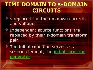 43
TIME DOMAIN TO s-DOMAIN
CIRCUITS
 s replaced t in the unknown currents
and voltages.
 Independent source functions are
replaced by their s-domain transform
pair.
 The initial condition serves as a
second element, the initial condition
generator.
 