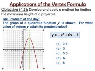 Applications of the Vertex Formula Objective (4.3):Develop and apply a method for finding the maximum height of a projectile. SAT Problem of the day: The graph of a quadratic function y  is shown.  For what value of x does y  attain its greatest value? y = – x2 + 6x – 3  0.5 (b)   3 (c)   5.5 (d)   6  (e)  8 