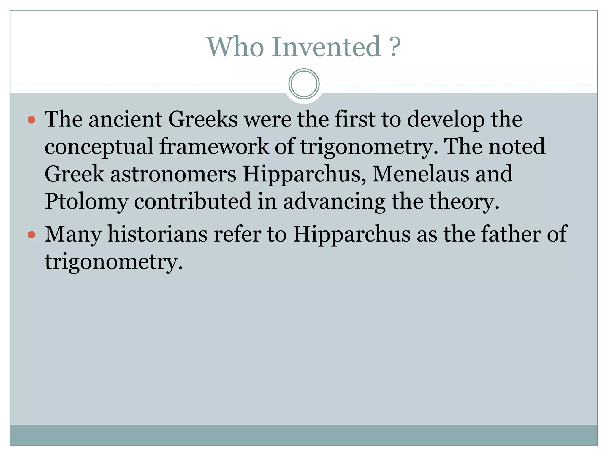 Who Invented ?
 The ancient Greeks were the first to develop the
conceptual framework of trigonometry. The noted
Greek astronomers Hipparchus, Menelaus and
Ptolomy contributed in advancing the theory.
 Many historians refer to Hipparchus as the father of
trigonometry.
 