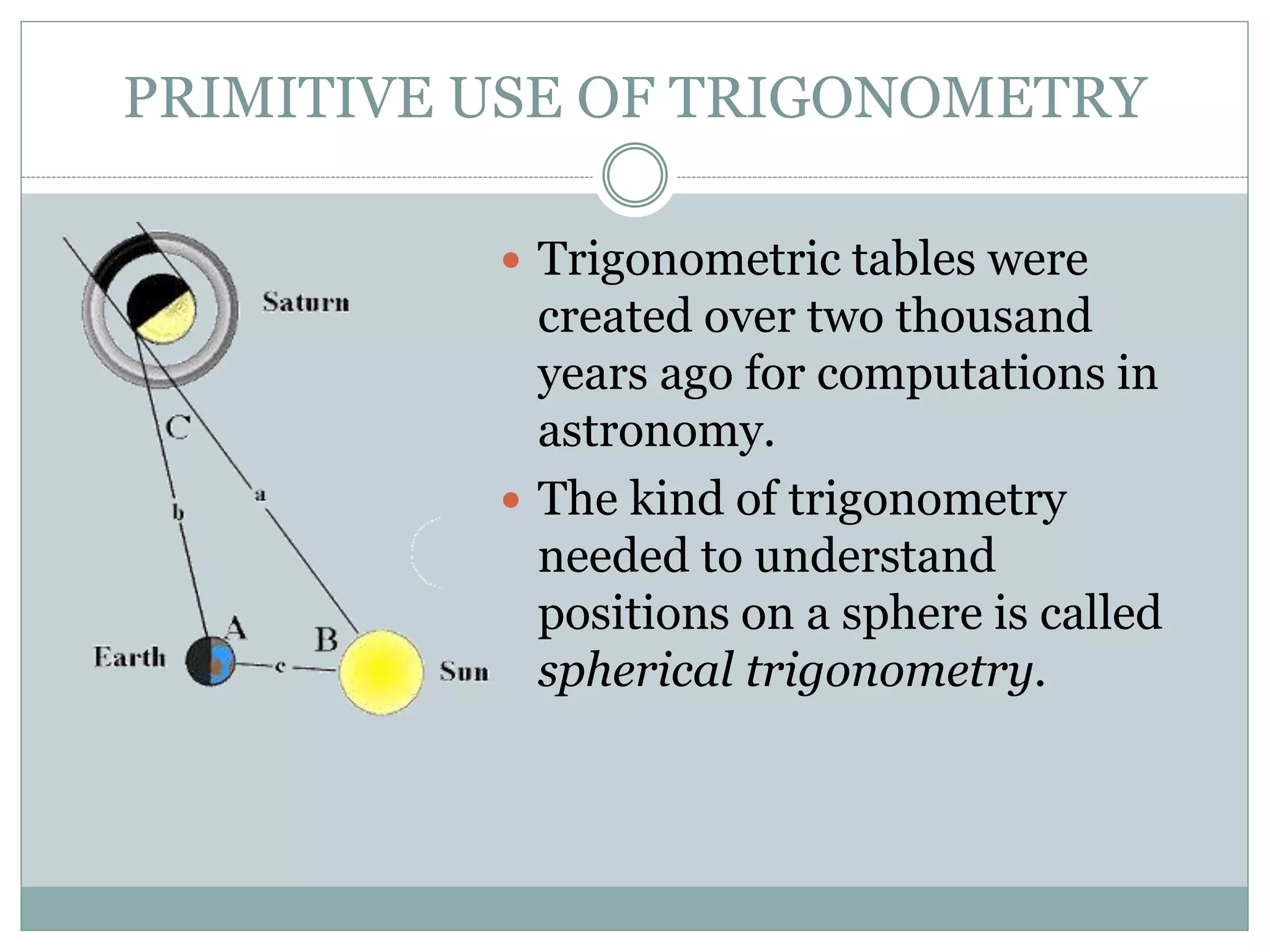 PRIMITIVE USE OF TRIGONOMETRY
 Trigonometric tables were
created over two thousand
years ago for computations in
astronomy.
 The kind of trigonometry
needed to understand
positions on a sphere is called
spherical trigonometry.
 