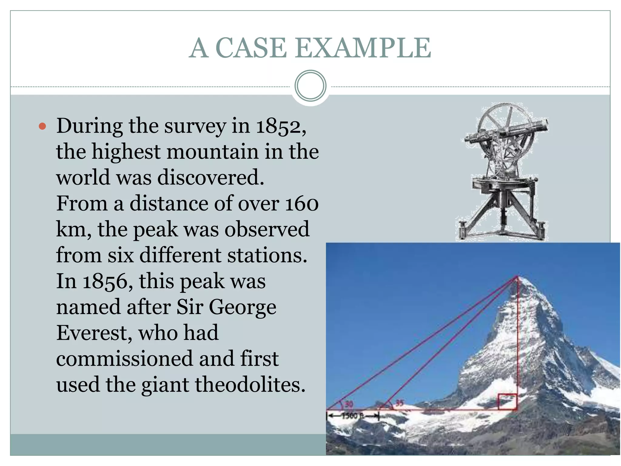 A CASE EXAMPLE
 During the survey in 1852,
the highest mountain in the
world was discovered.
From a distance of over 160
km, the peak was observed
from six different stations.
In 1856, this peak was
named after Sir George
Everest, who had
commissioned and first
used the giant theodolites.
 