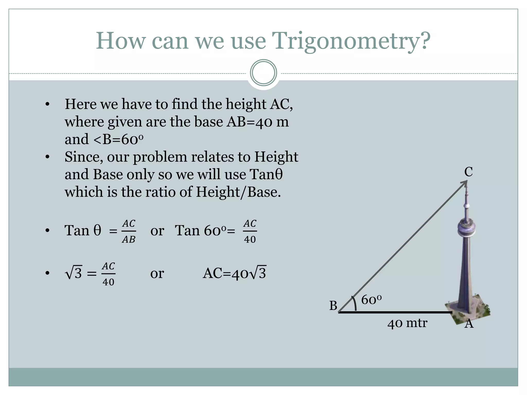 How can we use Trigonometry?
40 mtr
600
A
B
C
• Here we have to find the height AC,
where given are the base AB=40 m
and <B=60o
• Since, our problem relates to Height
and Base only so we will use Tanθ
which is the ratio of Height/Base.
• Tan θ =
𝐴𝐶
𝐴𝐵
or Tan 60o=
𝐴𝐶
40
• 3 =
𝐴𝐶
40
or AC=40 3
 