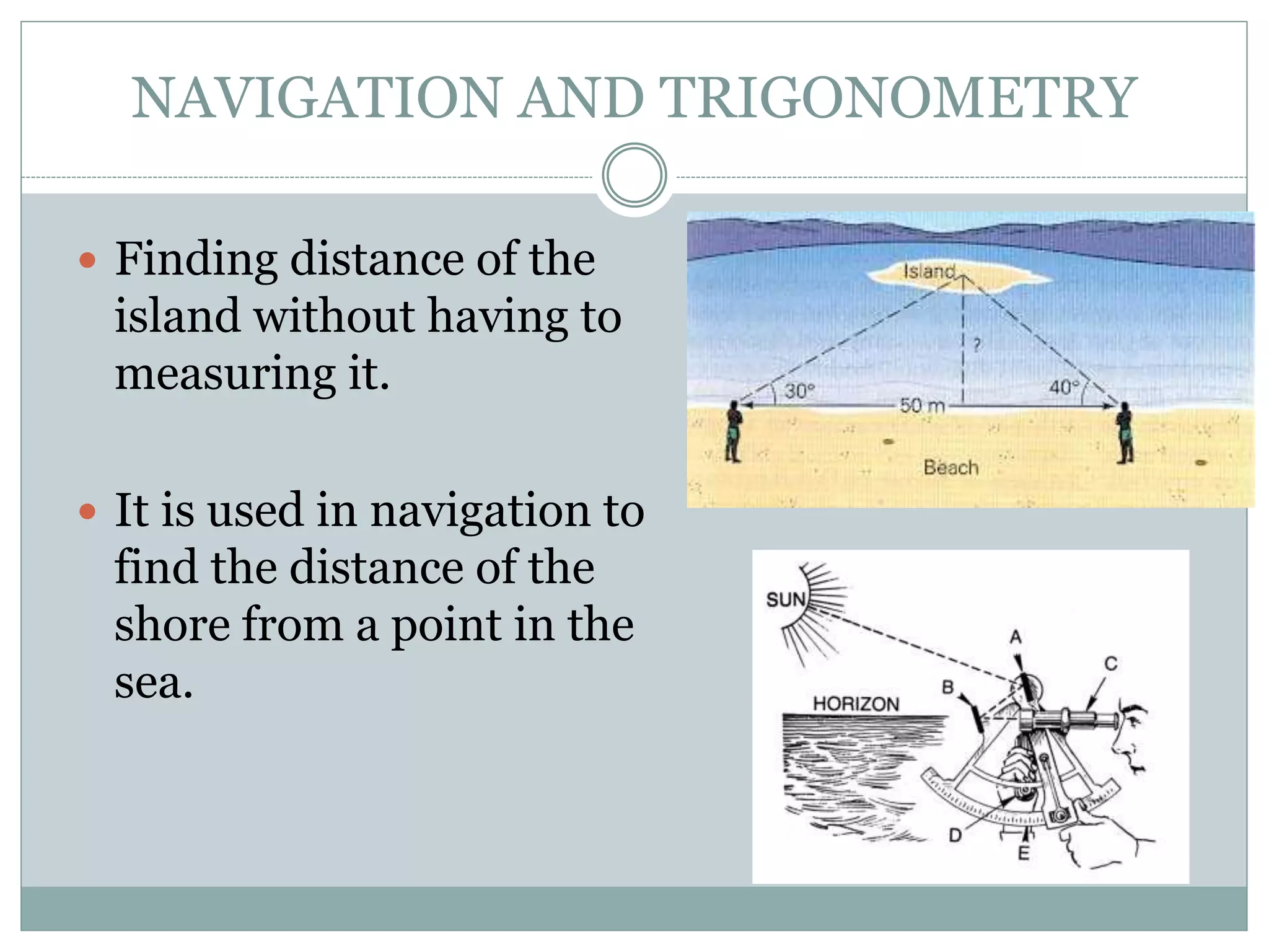 NAVIGATION AND TRIGONOMETRY
 Finding distance of the
island without having to
measuring it.
 It is used in navigation to
find the distance of the
shore from a point in the
sea.
 