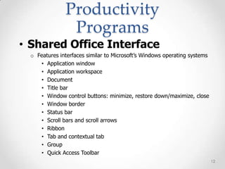Productivity
                Programs
• Shared Office Interface
  o Features interfaces similar to Microsoft’s Windows operating systems
     • Application window
     • Application workspace
     • Document
     • Title bar
     • Window control buttons: minimize, restore down/maximize, close
     • Window border
     • Status bar
     • Scroll bars and scroll arrows
     • Ribbon
     • Tab and contextual tab
     • Group
     • Quick Access Toolbar
                                                                           12
 